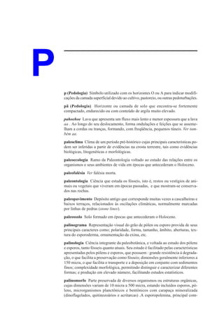 P   p (Pedologia) Símbolo utilizado com os horizontes O ou A para indicar modifi-
    cações da camada superficial devido ao cultivo, pastoreio, ou outras pedoturbações.
    pã (Pedologia) Horizonte ou camada de solo que encontra-se fortemente
    compactado, endurecido ou com conteúdo de argila muito elevado.
    pahoehoe Lava que apresenta um fluxo mais lento e menor espessura que a lava
    aa . Ao longo do seu deslocamento, forma ondulações e feições que se asseme-
    lham a cordas ou tranças, formando, com freqüência, pequenos túneis. Ver tam-
    bém aa.
    paleoclima Clima de um período pré-histórico cujas principais características po-
    dem ser inferidas a partir de evidências na crosta terrestre, tais como evidências
    biológicas, litogenéticas e morfológicas.
    paleoecologia Ramo da Paleontologia voltado ao estudo das relações entre os
    organismos e seus ambientes de vida em épocas que antecederam o Holoceno.
    paleofalésia Ver falésia morta.
    paleontologia Ciência que estuda os fósseis, isto é, restos ou vestígios de ani-
    mais ou vegetais que viveram em épocas passadas, e que mostram-se conserva-
    dos nas rochas.
    paleopavimento Depósito antigo que corresponde muitas vezes a cascalheiras e
    baixos terraços, relacionados às oscilações climáticas, normalmente marcadas
    por linhas de pedras (stone lines).
    paleossolo Solo formado em épocas que antecederam o Holoceno.
    palinograma Representação visual do grão de pólen ou esporo provida de seus
    principais caracteres como; polaridade, forma, tamanho, âmbito, aberturas, tex-
    tura do esporoderma, ornamentação da exina, etc.
    palinologia Ciência integrante da paleobotânica, e voltada ao estudo dos pólens
    e esporos, tanto fósseis quanto atuais. Seu estudo é facilitado pelas características
    apresentadas pelos pólens e esporos, que possuem : grande resistência à degrada-
    ção, o que facilita a preservação como fósseis; dimensões geralmente inferiores a
    150 micra, o que facilita o transporte e a deposição em conjunto com sedimentos
    finos; complexidade morfológica, permitindo distinguir e caracterizar diferentes
    formas; e produção em elevado número, facilitando estudos estatísticos.
    palinomorfo Parte preservada de diversos organismos ou estruturas orgânicas,
    cujas dimensões variam de 10 micra a 500 micra, estando incluídos esporos, pó-
    lens, microrganismos planctônicos e bentônicos com carapaça mineralizada
    (dinoflagelados, quitinozoários e acritarcas) .A esporopolenina, principal com-
 
