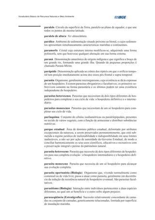 Vocabulário Básico de Recursos Naturais e Meio Ambiente




                         paralelo Círculo da superfície da Terra, paralelo ao plano de equador, e que une
                         todos os pontos de mesma latitude.
                         paralelo de altura Ver almocântara.
                         parálico Ambiente de sedimentação situado próximo ao litoral, e cujos sedimen-
                         tos apresentam simultaneamente características marinhas e continentais.
                         paramorfo Cristal cuja estrutura interna modificou-se, adquirindo uma forma
                         polimorfa, sem que houvesse qualquer alteração em sua forma externa.
                         paraná Denominação amazônica de origem indígena e que significa o braço de
                         um grande rio, formando uma grande ilha. Quando de pequenas proporções é
                         chamado Paraná-Mirim.
                         parápside Denominação aplicada ao crânio dos répteis em que o orifício tempo-
                         ral tem posição imediatamente acima dos ossos pós frontal e supra temporal.
                         parasita Organismo, geralmente microrganismo, cuja existência se dá às expensas
                         de um hospedeiro. Existem parasitas obrigatórios e facultativos; os primeiros so-
                         brevivem somente na forma parasitária e os últimos podem ter uma existência
                         independente do hospedeiro.
                         parasitas heteroxenos Parasitas que necessitam de dois tipos diferentes de hos-
                         pedeiros para completar o seu ciclo de vida: o hospedeiro definitivo e o interme-
                         diário.
                         parasitas monoxenos Parasitas que necessitam de um só hospedeiro para com-
                         pletar seu ciclo de vida.
                         parênquima Conjunto de células isodiamétricas ou paralelepipedais, presentes
                         no tecido de vários vegetais, com a função de armazenar e distribuir substâncias
                         nutritivas.
                         parque estadual Área de domínio público estadual, delimitado por atributos
                         excepcionais da natureza, a serem preservados permanentemente, que está sub-
                         metida a regime jurídico de inalienabilidade e indisponibilidade em seus limites
                         inalteráveis, a não ser por ação de autoridade do Governo Estadual, de modo a
                         conciliar harmonicamente os seus usos científicos, educativos e recreativos com
                         a preservação integral e perene do patrimônio natural.
                         parasita heteroxeno Parasita que necessita de dois tipos diferentes de hospedei-
                         ros para sua completa evolução : o hospedeiro intermediário e o hospedeiro defi-
                         nitivo.
                         parasita monoxeno Parasita que necessita de um só hospedeiro para alcançar
                         sua evolução completa.
                         parasita oportunista (Biologia) Organismo que, vivendo normalmente como
                         comensal ou de vida livre, passa a atuar como parasita, geralmente em decorrên-
                         cia da redução da resistência natural do hospedeiro eventual. São parasitas facul-
                         tativos.
                         parasitismo (Biologia) Interação entre indivíduos pertencentes a duas espécies
                         diferentes, na qual um se beneficia e o outro sofre algum prejuízo.
                         parasseqüência (Estratigrafia) Sucessão relativamente concordante de cama-
                         das ou conjunto de camadas, geneticamente relacionadas, limitada por superfície
                         de inundação marinha.
 