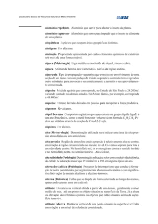 Vocabulário Básico de Recursos Naturais e Meio Ambiente




                         alomônio repelente. Alomônio que serve para afastar o inseto da planta.
                         alomônio supressor Alomônio que serve para impedir que o inseto se alimente
                         de uma planta.
                         alopátricas Espécies que ocupam áreas geográficas distintas.
                         alotígeno Ver alóctone
                         alotropia Propriedade apresentada por certos elementos químicos de existirem
                         sob mais de uma forma estável.
                         alpaca (Metalurgia) Liga metálica constituída de níquel, zinco e cobre.
                         alpaca Animal da família dos Camelídeos, nativo da região andina.
                         alparquia Tipo de propagação vegetativa que consiste no envolvimento de uma
                         seção de um ramo com um pedaço de tecido ou plástico contendo terra vegetal ou
                         outro substrato, para provocar o seu enraizamento e permitir o seu aproveitamen-
                         to como muda.
                         alqueire Medida agrária que corresponde, no Estado de São Paulo a 24.200m2,
                         variando contudo nos demais estados. Em Minas Gerais, por exemplo, corresponde
                         a 48.400m2.
                         alqueive Terreno lavrado deixado em pousio, para recuperar a força produtiva.
                         alquenos Ver alcenos.
                         alquil benzeno Compostos orgânicos que apresentam um grupo alquila ligado a
                         um anel benzênico, como o metil-benzeno (tolueno) com fórmula C6H5CH3. Po-
                         dem ser obtidos através da reação de Friedel-Crafts.
                         alquinos Ver alcinos.
                         alta (Meteorologia) Denominação utilizada para indicar uma área de alta pres-
                         são atmosférica ou um anticiclone.
                         alta pressão Região da atmosfera onde a pressão é relativamente alta no centro,
                         em relação à região circunvizinha no mesmo nível. Os ventos sopram para fora e
                         ao redor deste centro. No hemisfério sul, os ventos giram contra o sentido horário
                         e no hemisfério norte, no sentido horário . Anticiclone.
                         alta salinidade (Pedologia) Denominação aplicada a solos com condutividade elétrica
                         do extrato de saturação maior que 15 mmhs/cm a 250, em alguma época do ano.
                         alteração sialítica (Pedologia) Processo de intemperismo que conduz à forma-
                         ção de solos constituídos por argilominerais aluminossilicatados e com significa-
                         tiva lixiviação de metais alcalinos e alcalino-terrosos.
                         alterna (Botânica) Folha que se dispõe de forma alternada ao longo dos ramos,
                         aparecendo apenas uma em cada nó.
                         altitude Distância na vertical obtida a partir de um datum, geralmente o nível
                         médio do mar, até um ponto ou objeto situado na superfície da Terra. Já a altura
                         ou elevação são referidas a pontos ou objetos que estão situados acima da super-
                         fície terrestre.
                         altitude relativa Distância vertical de um ponto situado na superfície terrestre
                         em relação a um nível de referência considerado.
 