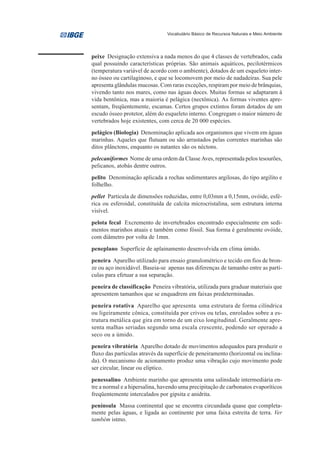 Vocabulário Básico de Recursos Naturais e Meio Ambiente




peixe Designação extensiva a nada menos do que 4 classes de vertebrados, cada
qual possuindo características próprias. São animais aquáticos, pecilotérmicos
(temperatura variável de acordo com o ambiente), dotados de um esqueleto inter-
no ósseo ou cartilaginoso, e que se locomovem por meio de nadadeiras. Sua pele
apresenta glândulas mucosas. Com raras exceções, respiram por meio de brânquias,
vivendo tanto nos mares, como nas águas doces. Muitas formas se adaptaram à
vida bentônica, mas a maioria é pelágica (nectônica). As formas viventes apre-
sentam, freqüentemente, escamas. Certos grupos extintos foram dotados de um
escudo ósseo protetor, além do esqueleto interno. Congregam o maior número de
vertebrados hoje existentes, com cerca de 20 000 espécies.
pelágico (Biologia) Denominação aplicada aos organismos que vivem em águas
marinhas. Aqueles que flutuam ou são arrastados pelas correntes marinhas são
ditos plânctons, enquanto os natantes são os néctons.
pelecaniformes Nome de uma ordem da Classe Aves, representada pelos tesourões,
pelicanos, atobás dentre outros.
pelito Denominação aplicada a rochas sedimentares argilosas, do tipo argilito e
folhelho.
pellet Partícula de dimensões reduzidas, entre 0,03mm a 0,15mm, ovóide, esfé-
rica ou esferoidal, constituída de calcita microcristalina, sem estrutura interna
visível.
pelota fecal Excremento de invertebrados encontrado especialmente em sedi-
mentos marinhos atuais e também como fóssil. Sua forma é geralmente ovóide,
com diâmetro por volta de 1mm.
peneplano Superfície de aplainamento desenvolvida em clima úmido.
peneira Aparelho utilizado para ensaio granulométrico e tecido em fios de bron-
ze ou aço inoxidável. Baseia-se apenas nas diferenças de tamanho entre as partí-
culas para efetuar a sua separação.
peneira de classificação Peneira vibratória, utilizada para graduar materiais que
apresentem tamanhos que se enquadrem em faixas predeterminadas.
peneira rotativa Aparelho que apresenta uma estrutura de forma cilíndrica
ou ligeiramente cônica, constituída por crivos ou telas, enrolados sobre a es-
trutura metálica que gira em torno de um eixo longitudinal. Geralmente apre-
senta malhas seriadas segundo uma escala crescente, podendo ser operado a
seco ou a úmido.
peneira vibratória Aparelho dotado de movimentos adequados para produzir o
fluxo das partículas através da superfície de peneiramento (horizontal ou inclina-
da). O mecanismo de acionamento produz uma vibração cujo movimento pode
ser circular, linear ou elíptico.
penessalino Ambiente marinho que apresenta uma salinidade intermediária en-
tre a normal e a hipersalina, havendo uma precipitação de carbonatos evaporíticos
freqüentemente intercalados por gipsita e anidrita.
península Massa continental que se encontra circundada quase que completa-
mente pelas águas, e ligada ao continente por uma faixa estreita de terra. Ver
também istmo.
 