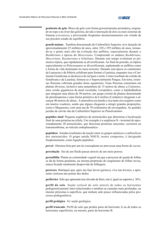 Vocabulário Básico de Recursos Naturais e Meio Ambiente




                         penitente de gelo Bloco de gelo com forma grosseiramente prismática, origina-
                         do no topo e no front das geleiras, devido à interseção de dois ou mais sistemas de
                         fraturas (crevasses), e provocando freqüentes desmoronamentos em virtude de
                         seu precário estado de equilíbrio.
                         pensilvaniano.. Também denominado de Carbonífero Superior, teve duração de
                         aproximadamente 25 milhões de anos, entre 320 e 295 milhões de anos, tornan-
                         do-se o ponto mais alto da evolução dos anfíbios, especialmente durante o
                         Bashkiriano e épocas do Moscoviano. Compreende os andares Bashkiriano,
                         Moscoviano, Kazimoviano e Gzheliano. Durante este tempo evoluíram os pri-
                         meiros répteis, que rapidamente se diversificaram. Ao final do período, os répteis
                         especialmente os Pelicossauros se diversificaram, suplantando os anfíbios como
                         a forma de vida dominante no meio terrestre. Durante esta época os continentes
                         da Laurussia e da Sibéria colidiram para formar a Laurásia; enquanto isso o Con-
                         tinente Gondwana se deslocava do sul para o norte. Como resultado da colisão do
                         Gondwana e da Laurásia, formou-se o Supercontinente Pangea. Em terra, exten-
                         sas florestas cobriram grandes áreas equatoriais. Estas florestas consistiam em
                         plantas diversas, inclusive uma samambaia de 15 metros de altura, a Calamites,
                         uma versão gigantesca da atual cavalinha. Licopódios, como o lepidodêndron
                         que atingiam uma altura de 30 metros, um grupo extinto de plantas denominado
                         de pteridosperma e uma forma primitiva de Conífera (Cordaites) chegaram a al-
                         cançar 40 metros de altura . A atmosfera era úmida e rica tanto em oxigênio como
                         em insetos voadores, sendo que alguns chegaram a atingir grandes proporções,
                         como o Meganeura, com uma asa de 70 centímetros de envergadura. As grandes
                         jazidas de carvão são do Carbonífero Superior ou Pensilvaniano.
                         peptídeo sinal Pequena seqüência de aminoácidos que determina a localização
                         final de uma proteína na célula. Um exemplo é a seqüência N - terminal de apro-
                         ximadamente 20 aminoácidos, que direciona proteínas nascentes, secretora ou
                         transmembrana, ao retículo endoplasmático.
                         peptídeos Amidas resultantes da reação entre os grupos amínicos e carboxílicos
                         dos aminoácidos. O grupo amida NHCO, nestes compostos, é designado
                         freqüentemente, como ligação peptídica.
                         percée Abertura feita por um rio conseqüente ao atravessar uma frente de cuesta.
                         percolação Ato de um fluido passar através de um meio poroso.
                         perenifólia Planta ou comunidade vegetal em que o processo de queda de folhas
                         se dá de forma paulatina, na mesma proporção do surgimento de folhas novas,
                         nunca ficando totalmente desprovida de folhagem.
                         perereca Batráquio que, após sua fase larvar (girinos), vive nas árvores, e apre-
                         senta ventosas nas pontas dos dedos
                         perférrico Solo que apresenta teor elevado de ferro, isto é, igual ou superior a 36%.
                         perfil do solo Seção vertical do solo através de todos os horizontes
                         pedogeneticamente inter-relacionados e também as camadas mais profundas, ou
                         mesmo próximas à superfície, que tenham sido pouco influenciadas pelos pro-
                         cessos pedogenéticos.
                         perfil geológico Ver seção geológica.
                         perfil truncado Perfil do solo que perdeu parte do horizonte A ou de todos os
                         horizontes superficiais, ou mesmo, parte do horizonte B.
 