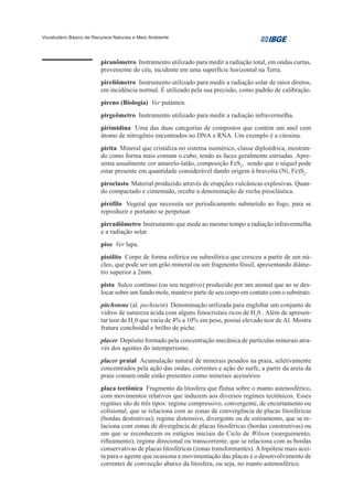Vocabulário Básico de Recursos Naturais e Meio Ambiente




                         piranômetro Instrumento utilizado para medir a radiação total, em ondas curtas,
                         proveniente do céu, incidente em uma superfície horizontal na Terra.
                         pireliômetro Instrumento utilizado para medir a radiação solar de raios diretos,
                         em incidência normal. É utilizado pela sua precisão, como padrão de calibração.
                         pireno (Biologia) Ver putámen.
                         pirgeômetro Instrumento utilizado para medir a radiação infravermelha.
                         pirimidina Uma das duas categorias de compostos que contém um anel com
                         átomo de nitrogênio encontrados no DNA e RNA. Um exemplo é a citosina.
                         pirita Mineral que cristaliza no sistema isomérico, classe diploédrica, mostran-
                         do como forma mais comum o cubo, tendo as faces geralmente estriadas. Apre-
                         senta usualmente cor amarelo-latão, composição FeS2, sendo que o níquel pode
                         estar presente em quantidade considerável dando origem à bravoíta (Ni, Fe)S2.
                         piroclasto Material produzido através de erupções vulcânicas explosivas. Quan-
                         do compactado e cimentado, recebe a denominação de rocha piroclástica.
                         pirófilo Vegetal que necessita ser periodicamente submetido ao fogo, para se
                         reproduzir e portanto se perpetuar.
                         pirradiômetro Instrumento que mede ao mesmo tempo a radiação infravermelha
                         e a radiação solar.
                         piso Ver lapa.
                         pisólito Corpo de forma esférica ou subesférica que cresceu a partir de um nú-
                         cleo, que pode ser um grão mineral ou um fragmento fóssil, apresentando diâme-
                         tro superior a 2mm.
                         pista Sulco contínuo (ou seu negativo) produzido por um animal que ao se des-
                         locar sobre um fundo mole, manteve parte de seu corpo em contato com o substrato.
                         pitchstone (al. pechstein) Denominação utilizada para englobar um conjunto de
                         vidros de natureza ácida com alguns fenocristais ricos de H20 . Além de apresen-
                         tar teor de H20 que varia de 4% a 10% em peso, possui elevado teor de Al. Mostra
                         fratura conchoidal e brilho de piche.
                         placer Depósito formado pela concentração mecânica de partículas minerais atra-
                         vés dos agentes do intemperismo.
                         placer praial Acumulação natural de minerais pesados na praia, seletivamente
                         concentrados pela ação das ondas, correntes e ação do surfe, a partir da areia da
                         praia comum onde estão presentes como minerais acessórios
                         placa tectônica Fragmento da litosfera que flutua sobre o manto astenosférico,
                         com movimentos relativos que induzem aos diversos regimes tectônicos. Esses
                         regimes são de três tipos: regime compressivo, convergente, de encurtamento ou
                         colisional, que se relaciona com as zonas de convergência de placas litosféricas
                         (bordas destrutivas); regime distensivo, divergente ou de estiramento, que se re-
                         laciona com zonas de divergência de placas litosféricas (bordas construtivas) ou
                         em que se reconhecem os estágios iniciais do Ciclo de Wilson (soerguimento,
                         rifteamento); regime direcional ou transcorrente, que se relaciona com as bordas
                         conservativas de placas litosféricas (zonas transformantes). A hipótese mais acei-
                         ta para o agente que ocasiona a movimentação das placas é o desenvolvimento de
                         correntes de convecção abaixo da litosfera, ou seja, no manto astenosférico.
 