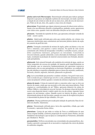 Vocabulário Básico de Recursos Naturais e Meio Ambiente




platina universal (Microscopia) Denominação utilizada para indicar qualquer
dispositivo que possa ser adaptado à platina do microscópio, de modo a permitir
a rotação de um cristal ao redor de um ou mais eixos, além do eixo do microscó-
pio. Pode ser de um, dois, três, quatro e cinco eixos de rotação.
pleocroísmo Propriedade que alguns minerais possuem de absorverem seletiva-
mente a luz nas diferentes direções cristalográficas, podendo, assim, aparecerem
com várias cores, quando vistos em diferentes direções na luz transmitida.
pleonasto.. Variedade de espinélio de ferro, que apresenta coloração variando de
verde – escuro a preto.
plíntico Adjetivação utilizada para solos que contém plintita, em volume e/ou
espessura insuficientes para constituírem um horizonte plíntico dentro da seção
de controle do perfil do solo.
plintita Formação constituída de mistura de argila, pobre em húmus e rica em
ferro e alumínio, com quartzo e outros minerais. No perfil do solo ocorre
comumente sob a forma de mosqueados vermelhos e vermelho-escuros, com pa-
drões usualmente laminares, poligonais ou reticulados. Consolida-se
irreversivelmente, quando submetida a ciclos alternados de hidratação e desidra-
tação, resultando na produção de material concrecionário neo-formado, denomi-
nado petroplintita.
plintossolo Solo mineral formado sob condições de restrição de água, sujeito ao
efeito temporário de excesso de umidade, de maneira geral imperfeitamente ou
mal drenado, que se caracteriza fundamentalmente por apresentar expressiva
plintitização com ou sem petroplintita ou horizonte litoplíntico, na condição de
que não satisfaça os requisitos estipulados para as classes dos neossolo, cambissolo,
luvissolo, alissolo, argissolo, latossolo, planossolo ou gleissolo.
plug Lava consolidada que preenche o conduto vulcânico. Em geral é mais resis-
tente à erosão do que o material que envolve o cone, podendo permanecer de pé,
como um pináculo solitário quando o restante da estrutura original já foi erodida.
pluma do manto Coluna de material onde se concentra calor e que se eleva no
interior do manto, sendo que sua ascensão se dá como uma massa plástica. Pode
originar-se a profundidades de até 700km, apresenta diâmetro da ordem de
100km-240km e velocidade de cerca de 2cm/ano. Se alcançar a base da litosfera,
ocorre uma dispersão lateral e radial a partir do eixo da coluna, impondo forças
capazes de movimentar a placa. Quando ocorre no interior da placa, recebe a
denominação pluma do tipo havaiano; quando em zonas de divergência de placas
é denominada de pluma do tipo islândico. Hot spot.
plumbose Doença pulmonar provocada pela inalação de partículas finas de mi-
nério de chumbo. Saturnismo.
pluteus Denominação utilizada para a larva dos equinóides, ciliada, que nada
livremente, e apresenta forma cônica.
plutonismo Crença de que todas as rochas da Terra se solidificaram de uma
massa original fundida, conforme proposição do escocês James Hutton, um dos
fundadores da Geologia e que na época se contrapunha ao Netunismo, defendido
por Abraham G. Werner.
pneumatódios Orifícios encontrados nas extremidades dos pneumatóforos, des-
tinados a permitir a passagem do ar necessário a respiração das raízes de plantas
de ambientes alagados.
 