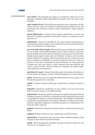 Vocabulário Básico de Recursos Naturais e Meio Ambiente




poço tubular Poço perfurado por máquina, com diâmetro médio de cerca de 6
polegadas, podendo contudo dependendo da situação variar entre duas e doze
polegadas.
poder tampão do solo Propriedade apresentada por certos componentes da fase
sólida e de certos solutos de resistirem à variação de pH na solução do solo. Tais
constituintes são carbonatos, fosfatos, óxidos, filossilicatos e alguns materiais
orgânicos.
podzol hidromórfico Classe de solos minerais, hidromórficos ou não, com
horizonte B espódico precedido de horizonte E álbico ou, raramente, em se-
qüência ao A .
podzolização Processo de formação de solos que consiste essencialmente na
translocação da matéria orgânica e dos óxidos de Fe e de Al do material do hori-
zonte A, acumulando-se no horizonte B.
poeira do diabo (Meteorologia) Redemoinho de pouca duração que assemelha-
se a um tornado, sendo porém geralmente menor e menos intenso. A maioria de
poeiras do diabo tem poucos metros de diâmetro, e não mais que 100 m de altura,
durando apenas alguns minutos após sua formação. Formam-se com céu claro
quando a superfície é consideravelmente mais quente do que o ar à poucos metros
acima, causando a instabilidade. O ar quente na superfície eleva-se e coleta o ar
próximo ao solo para o redemoinho em desenvolvimento. Os ventos giratórios
carregam para cima, terra, poeira, e outros materiais soltos que permitem seja
visível a poeira do diabo. Poeiras do diabo são freqüentes nas regiões áridas,
sendo geralmente não destrutivas.
polaridade divergente Situação observada quando da interação entre placas, no
caso de bordas convergentes, a crosta continental mergulha sob a crosta oceânica.
pólder Terreno baixo que foi conquistado artificialmente ao mar, no qual o nível
do lençol de água pode ser controlado.
políade Conjunto de grãos de pólen que se apresentam em número superior a
quatro.
poliandria Sistema de acasalamento em que a fêmea se une com mais de um
macho ao mesmo tempo, ou em rápida sucessão.
polieletrólitos Designação genérica utilizada para englobar uma grande faixa de
substâncias naturais ou sintéticas, constituídas por macromoléculas que possuem
a capacidade de flocular os sistemas dispersantes. São utilizados no tratamento
da água para consumo humano e nos despejos industriais, isolados ou em conjun-
ção com coagulantes inorgânicos, no sentido de promover a sedimentação e fil-
tração de sólidos suspensos.
poliginia Sistema de acasalamento no qual o macho se acasala com mais de uma
fêmea.
poliglicol Produto resultante da auto condensação do óxido de etileno.
polimorfismo Característica pela qual uma mesma substância química existe
sob duas ou mais formas fisicamente distintas.
polínio Massa formada pela totalidade dos grãos de pólen de cada teca, nas
orquidáceas, asclepiadáceas, etc.
 
