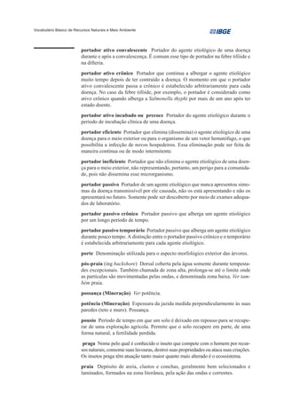Vocabulário Básico de Recursos Naturais e Meio Ambiente




                         portador ativo convalescente Portador do agente etiológico de uma doença
                         durante e após a convalescença. É comum esse tipo de portador na febre tifóide e
                         na difteria.
                         portador ativo crônico Portador que continua a albergar o agente etiológico
                         muito tempo depois de ter contraído a doença. O momento em que o portador
                         ativo convalescente passa a crônico é estabelecido arbitrariamente para cada
                         doença. No caso da febre tifóide, por exemplo, o portador é considerado como
                         ativo crônico quando alberga a Salmonella thyphi por mais de um ano após ter
                         estado doente.
                         portador ativo incubado ou precoce Portador do agente etiológico durante o
                         período de incubação clínica de uma doença.
                         portador eficiente Portador que elimina (dissemina) o agente etiológico de uma
                         doença para o meio exterior ou para o organismo de um vetor hematófago, o que
                         possibilita a infecção de novos hospedeiros. Essa eliminação pode ser feita de
                         maneira contínua ou de modo intermitente.
                         portador ineficiente Portador que não elimina o agente etiológico de uma doen-
                         ça para o meio exterior, não representando, portanto, um perigo para a comunida-
                         de, pois não dissemina esse microrganismo.
                         portador passivo Portador de um agente etiológico que nunca apresentou sinto-
                         mas da doença transmissível por ele causada, não os está apresentando e não os
                         apresentará no futuro. Somente pode ser descoberto por meio de exames adequa-
                         dos de laboratório.
                         portador passivo crônico Portador passivo que alberga um agente etiológico
                         por um longo período de tempo.
                         portador passivo temporário Portador passivo que alberga um agente etiológico
                         durante pouco tempo. A distinção entre o portador passivo crônico e o temporário
                         é estabelecida arbitrariamente para cada agente etiológico.
                         porte Denominação utilizada para o aspecto morfológico exterior das árvores.
                         pós-praia (ing backshore) Dorsal coberta pela água somente durante tempesta-
                         des excepcionais. Também chamada de zona alta, prolonga-se até o limite onde
                         as partículas são movimentadas pelas ondas, e denominada zona baixa. Ver tam-
                         bém praia.
                         possança (Mineração) Ver potência.
                         potência (Mineração) Espessura da jazida medida perpendicularmente às suas
                         paredes (teto e muro). Possança.
                         pousio Período de tempo em que um solo é deixado em repouso para se recupe-
                         rar de uma exploração agrícola. Permite que o solo recupere em parte, de uma
                         forma natural, a fertilidade perdida.
                          praga Nome pelo qual é conhecido o inseto que compete com o homem por recur-
                         sos naturais, consome suas lavouras, destroi suas propriedades ou ataca suas criações.
                         Os insetos praga têm atuação tanto maior quanto mais alterado é o ecossistema.
                         praia Depósito de areia, clastos e conchas, geralmente bem selecionados e
                         laminados, formados na zona litorânea, pela ação das ondas e correntes.
 