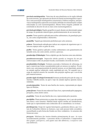 Vocabulário Básico de Recursos Naturais e Meio Ambiente




província metalogenética Vasta área de uma plataforma ou de região dobrada
da crosta terrestre, que apresenta um desenvolvimento tectonomagmático especí-
fico e uma associação metalogenética característica. Embora complexa, uma pro-
víncia metalogenética apresenta associações definidas de mineralizações sempre
relacionadas ao ciclo tectonomagmático. Mostra forma irregular, podendo ser
constituída no decorrer de um ou mais ciclos tectonomagmáticos.
província petrológica Região geográfica na qual, durante um determinado espaço
de tempo, foi produzido material ígneo, predominantemente de um mesmo tipo.
psamito Termo genérico aplicado para rochas sedimentares, de granulação gros-
sa,, tais como conglomerados e diamictitos.
psamófila Vegetal que demonstra preferência por solos arenosos.
psâmon Denominação adotada para indicar um conjunto de organismos que vi-
vem nos espaços entre os grãos de areia.
psefito Termo genérico aplicado a rochas sedimentares com granulometria do
tamanho areia, tais como arenito, arcósio e grauvaca.
pseudocolpo (Palinologia) Faixa colpóide que não funciona como uma abertura.
pseudoestereoscopia Impressão obtida quando as imagens de um par
estereoscópico estão em posição trocada, ocasionando a inversão do relevo.
pseudonódulo (Geologia) Estrutura associada a fenômenos de sobrecarga, no
qual o material que forma o pseudonódulo pode ser arenoso ou argiloso. No pri-
meiro caso, uma pequena porção do material arenoso, ao ser depositado, penetra
na camada argilosa subjacente, sendo englobada por esta. No segundo caso a
carga do material arenoso faz ascender uma projeção argilosa que é envolvida
pelo material arenoso.
pseudo-ripple (Geologia Estrutural) Estrutura produzida pela ação de carga, na
interface folhelho-arenito, na qual o topo da camada argilosa aparenta marcas
onduladas.
pseudostigmatidae Nome de uma família dos insetos, representada por alguns
tipos de libélulas.
psittaciformes Nome de uma ordem da Classe Aves, representada pelos papagaios,
periquitos, araras dentre outros.
psophiidae Nome de uma família das aves, representada pelos jacamins.
pteridófita Planta pertencente ao grupo das criptógamas, isto é, que não produz
nem flores e nem sementes. Habitam desde regiões úmidas até semidesérticas,
sendo que os representantes mais conhecidos são as samambaias e as avencas.
pteridosperma Grupo de vegetais heterósporos, geralmente dióicos, que vive-
ram do Carbonífero Inferior ao Jurássico, cujo caule possuía lenho secundário,
assemelhando-se pela forma das frondes aos fetos verdadeiros. As sementes não
formavam cones
pterygota Subclasse dos insetos dotados primariamente de asas - às vezes
secundariamente perdidas - e presentes desde o Carbonífero. Compreendem
dois grupos: paleópteros, com quatro asas não dobráveis, e neópteros com
asas dobráveis.
 