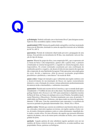 Q   q (Pedologia) Símbolo utilizado com os horizontes B ou C para designar acumu-
    lação de sílica secundária (opala e outras formas).
    quadriculado UTM Sistema de quadriculado cartográfico com base na projeção
    transversa de Mercátor, destinado às cartas da superfície terrestre até as latitudes
    de 840 N e 800 S.
    quarentena. Período de isolamento objetivando prevenir a propagação de uma
    doença. Este período era inicialmente de 40 dias, mas atualmente varia em fun-
    ção do tipo de doença.
    quartzo Mineral do grupo da sílica, com composição SiO2, que se apresenta sob
    as forma de baixa e alta temperaturas, quartzo alfa e quartzo beta, o primeiro
    cristalizando no sistema hexagonal-R e o segundo no sistema hexagonal, classe
    trapezoédrica. Os cristais terminados usualmente por uma combinação de
    romboedros positivo e negativo, são desenvolvidos de uma maneira tão igual que
    dão a impressão de uma bipirâmide hexagonal. Pode apresentar uma ampla gama
    de cores, devido a impurezas, além de possuir acentuadas propriedades
    piezelétricas e pirelétricas, e uma dureza 7 na escala de Mohr.
    quase-cráton Estágio de transição a que é submetida uma região cratônica com
    o desenvolvimento de movimentação de blocos em regime essencialmente
    distensivo, com a formação de extenso vulcano-plutonismo predominantemente
    da natureza ácida a intermediária, e sedimentos associados.
    quaternário Período mais recente da Era Cenozóica, e que se estende desde apro-
    ximadamente 1,75 milhões de anos até os dias atuais. Sua denominação é devida ao
    geólogo francês Jules Desnoyers em 1829, para caracterizar os depósitos recentes
    da Bacia do Sena, na França em analogia com as eras Primária, Secundária (atual-
    mente Paleozóica e Mesozóica) e Terciária (atualmente com status de período). É
    subdividido em Pleistoceno e Holoceno, esta época tendo seu início há aproxima-
    damente 11 000 anos. Uma das características mais marcantes é a ocorrência de
    sucessivos períodos de glaciação denominadas Günz, Mindel, Riss e Würm.
    quebra-ventos Método que consiste em estabelecer uma barreira densa de árvo-
    res, colocadas a intervalos regulares no terreno, em regiões sujeitas a fortes ven-
    tos, de modo a formarem anteparos contra os ventos dominantes, impedindo des-
    te modo a erosão eólica. Os mais eficientes são aqueles que possuem diferentes
    espécies de plantas, com as de menor porte colocadas na frente, com o aumento
    gradual do porte.
    quelação Ligação química de uma substância (agente quelante) com um íon
    metálico de forma a retirá-lo do meio, ou solubilizá-lo, ou ainda modificar suas
    propriedades físicas, químicas ou biológicas.
 