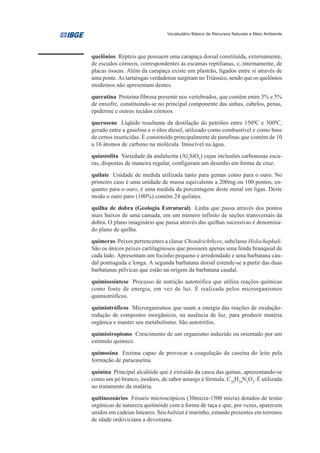 Vocabulário Básico de Recursos Naturais e Meio Ambiente




quelônios Répteis que possuem uma carapaça dorsal constituída, externamente,
de escudos córneos, correspondentes às escamas reptilianas, e, internamente, de
placas ósseas. Além da carapaça existe um plastrão, ligados entre si através de
uma ponte. As tartarugas verdadeiras surgiram no Triássico, sendo que os quelônios
modernos não apresentam dentes.
queratina Proteína fibrosa presente nos vertebrados, que contém entre 3% e 5%
de enxofre, constituindo-se no principal componente das unhas, cabelos, penas,
epiderme e outros tecidos córneos.
querosene Líqüido resultante da destilação do petróleo entre 1500C e 3000C,
gerado entre a gasolina e o óleo diesel, utilizado como combustível e como base
de certos inseticidas. É constituído principalmente de parafinas que contém de 10
a 16 átomos de carbono na molécula. Imiscível na água.
quiastolita Variedade da andaluzita (Al2SiO5) cujas inclusões carbonosas escu-
ras, dispostas de maneira regular, configuram um desenho em forma de cruz.
quilate Unidade de medida utilizada tanto para gemas como para o ouro. No
primeiro caso é uma unidade de massa equivalente a 200mg ou 100 pontos, en-
quanto para o ouro, é uma medida da porcentagem deste metal em ligas. Deste
modo o ouro puro (100%) contém 24 quilates.
quilha de dobra (Geologia Estrutural) Linha que passa através dos pontos
mais baixos de uma camada, em um número infinito de seções transversais da
dobra. O plano imaginário que passa através das quilhas sucessivas é denomina-
do plano de quilha.
quimeras Peixes pertencentes a classe Chondrichthyes, subclasse Holochephali.
São os únicos peixes cartilaginosos que possuem apenas uma fenda branquial de
cada lado. Apresentam um focinho pequeno e arredondado e uma barbatana cau-
dal pontiaguda e longa. A segunda barbatana dorsal estende-se a partir das duas
barbatanas pélvicas que estão na origem da barbatana caudal.
quimiossíntese Processo de nutrição autotrófica que utiliza reações químicas
como fonte de energia, em vez de luz. É realizada pelos microrganismos
quimiotróficos.
quimiotróficos Microrganismos que usam a energia das reações de oxidação-
redução de compostos inorgânicos, na ausência de luz, para produzir matéria
orgânica e manter seu metabolismo. São autotrófos.
quimiotropismo Crescimento de um organismo induzido ou orientado por um
estímulo químico.
quimosina Enzima capaz de provocar a coagulação da caseína do leite pela
formação de paracaseína.
quinina Principal alcalóide que é extraído da casca das quinas, apresentando-se
como um pó branco, inodoro, de sabor amargo é fórmula: C20H24N2O2. É utilizada
no tratamento da malária.
quitinozoários Fósseis microscópicos (30micra-1500 micra) dotados de testas
orgânicas de natureza quitinóide com a forma de taça e que, por vezes, aparecem
unidos em cadeias lineares. Seu habitat é marinho, estando presentes em terrenos
de idade ordoviciana a devoniana.
 