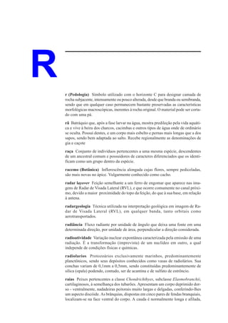 R   r (Pedologia) Símbolo utilizado com o horizonte C para designar camada de
    rocha subjacente, intensamente ou pouco alterada, desde que branda ou semibranda,
    sendo que em qualquer caso permanecem bastante preservadas as características
    morfológicas macroscópicas, inerentes à rocha original. O material pode ser corta-
    do com uma pá.
    rã Batráquio que, após a fase larvar na água, mostra predileção pela vida aquáti-
    ca e vive à beira dos charcos, cacimbas e outros tipos de água onde de ordinário
    se oculta. Possui dentes, e um corpo mais esbelto e pernas mais longas que a dos
    sapos, sendo bem adaptada ao salto. Recebe regionalmente as denominações de
    gia e caçote
    raça Conjunto de indivíduos pertencentes a uma mesma espécie, descendentes
    de um ancestral comum e possuidores de caracteres diferenciados que os identi-
    ficam como um grupo dentro da espécie.
    racemo (Botânica) Inflorescência alongada cujas flores, sempre pediceladas,
    são mais novas no ápice. Vulgarmente conhecido como cacho.
    radar layover Feição semelhante a um ferro de engomar que aparece nas ima-
    gens de Radar de Visada Lateral (RVL), e que ocorre comumente no canal próxi-
    mo, devido a maior proximidade do topo da feição, do que à sua base, em relação
    à antena.
    radargeologia Técnica utilizada na interpretação geológica em imagem de Ra-
    dar de Visada Lateral (RVL), em qualquer banda, tanto orbitais como
    aerotransportados.
    radiância Fluxo radiante por unidade de ângulo que deixa uma fonte em uma
    determinada direção, por unidade de área, perpendicular a direção considerada.
    radioatividade Variação nuclear expontânea caracterizada pela emissão de uma
    radiação. É a transformação (imprevista) de um nuclídeo em outro, a qual
    independe de condições físicas e químicas.
    radiolarios Protozoários exclusivamente marinhos, predominantemente
    planctônicos, sendo seus depósitos conhecidos como vasas de radiolários. Sua
    conchas variam de 0,1mm a 0,5mm, sendo constituídas predominantemente de
    sílica (opala) podendo, contudo, ser de acantina e de sulfato de estrôncio.
    raias Peixes pertencentes a classe Chondrichthyes, subclasse Elasmobranchii,
    cartilaginosos, à semelhança dos tubarões. Apresentam um corpo deprimido dor-
    so - ventralmente, nadadeiras peitorais muito largas e delgadas, conferindo-lhes
    um aspecto discóide. As brânquias, dispostas em cinco pares de fendas branquiais,
    localizam-se na face ventral do corpo. A cauda é normalmente longa e afilada,
 