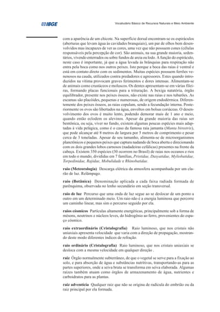 Vocabulário Básico de Recursos Naturais e Meio Ambiente




com a aparência de um chicote. Na superfície dorsal encontram-se os espiráculos
(aberturas que levam água às cavidades branquiais), um par de olhos bem desen-
volvidos mas incapazes de ver as cores, uma vez que não possuem cones (células
responsáveis pela percepção de cor). São animais, na sua grande maioria, seden-
tários, vivendo enterrados ou sobre fundos de areia ou lodo. A função do espiráculo,
neste caso é importante, já que a água levada às brânquias para respiração não
entra pela boca como nos outros peixes. Isto porque a boca das raias é ventral e
está em contato direto com os sedimentos. Muitas espécies possuem ferrões ve-
nenosos na cauda, utilizados contra predadores e agressores. Estes quando intro-
duzidos na vítima provocam graves ferimentos e dores intensas. Alimentam-se
de animais como crustáceos e moluscos. Os dentes apresentam-se em várias filei-
ras, formando placas funcionais para a trituração. A bexiga natatória, órgão
equilibrador, presente nos peixes ósseos, não existe nas raias e nos tubarões. As
escamas são placóides, pequenas e numerosas, de origem endodérmica. Diferen-
temente dos peixes ósseos, as raias copulam, sendo a fecundação interna. Poste-
riormente os ovos são libertados na água, envoltos em bolsas coriáceas. O desen-
volvimento dos ovos é muito lento, podendo demorar mais de 1 ano e meio,
quando então eclodem os alevinos. Apesar da grande maioria das raias ser
bentônica, ou seja, viver no fundo, existem algumas poucas espécies mais adap-
tadas à vida pelágica, como é o caso da famosa raia jamanta (Manta birostris),
que pode alcançar até 8 metros de largura por 5 metros de comprimento e pesar
cerca de 3 toneladas. Apesar de seu tamanho, alimenta-se de microorganismos
planctônicos e pequenos peixes que captura nadando de boca aberta e direcionando
com os dois grandes lobos carnosos (nadadeiras cefálicas) presentes na frente da
cabeça. Existem 350 espécies (30 ocorrem no Brasil) de raias nos oceanos e rios
em todo o mundo, divididas em 7 famílias, Pristidae, Dasyatidae, Myliobatidae,
Torpedinidae, Rajidae, Mobulidade e Rhinobatidae.
raio (Meteorologia) Descarga elétrica da atmosfera acompanhada por um cla-
rão de luz. Relâmpago.
raio (Botânica) Denominação aplicada a cada faixa radiada formada de
parênquima, observada no lenho secundário em seção transversal.
raio de luz Percurso que uma onda de luz segue ao se deslocar de um ponto a
outro em um determinado meio. Um raio não é a energia luminosa que percorre
um caminho linear, mas sim o percurso seguido por ela.
raios cósmicos Partículas altamente energéticas, principalmente sob a forma de
mésons, neutrinos e núcleos leves, do hidrogênio ao ferro, provenientes do espa-
ço cósmico.
raio extraordinário (Cristalografia) Raio luminoso, que nos cristais não
uniaxiais apresenta velocidade que varia com a direção de propagação, mostran-
do deste modo diferentes índices de refração.
raio ordinário (Cristalografia) Raio luminoso, que nos cristais uniaxiais se
desloca com a mesma velocidade em qualquer direção .
raiz Órgão normalmente subterrâneo, de que o vegetal se serve para a fixação ao
solo, e para absorção de água e substâncias nutritivas, transportando-as para as
partes superiores, onde a seiva bruta se transforma em seiva elaborada. Algumas
raízes também atuam como órgãos de armazenamento de água, nutrientes e
carboidratos para as plantas.
raiz adventícia Qualquer raiz que não se origina de radícula do embrião ou da
raiz principal por ela formada.
 