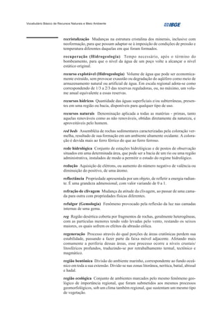Vocabulário Básico de Recursos Naturais e Meio Ambiente




                         recristalização Mudanças na estrutura cristalina dos minerais, inclusive com
                         neoformação, para que possam adaptar-se à imposição de condições de pressão e
                         temperatura diferentes daquelas em que foram formados.
                         recuperação (Hidrogeologia) Tempo necessário, após o término do
                         bombeamento, para que o nível da água de um poço volte a alcançar o nível
                         estático original.
                         recurso explotável (Hidrogeologia) Volume de água que pode ser economica-
                         mente extraído, sem provocar exaustão ou degradação do aqüífero como meio de
                         armazenamento natural ou artificial de água. Em escala regional adota-se como
                         correspondendo de 1/3 a 2/3 das reservas reguladoras, ou, no máximo, um volu-
                         me anual equivalente a essas reservas.
                         recursos hídricos Quantidade das águas superficiais e/ou subterrâneas, presen-
                         tes em uma região ou bacia, disponíveis para qualquer tipo de uso.
                         recursos naturais Denominação aplicada a todas as matérias - primas, tanto
                         aquelas renováveis como as não renováveis, obtidas diretamente da natureza, e
                         aproveitáveis pelo homem.
                         red beds Assembléia de rochas sedimentares caracterizadas pela coloração ver-
                         melha, resultado de sua formação em um ambiente altamente oxidante. A colora-
                         ção é devida mais ao ferro férrico do que ao ferro ferroso.
                         rede hidrológica Conjunto de estações hidrológicas e de postos de observação
                         situados em uma determinada área, que pode ser a bacia de um rio ou uma região
                         administrativa, instalados de modo a permitir o estudo do regime hidrológico.
                         redução Aquisição de elétrons, ou aumento do número negativo de valência ou
                         diminuição do positivo, de uma átomo.
                         reflectância Propriedade apresentada por um objeto, de refletir a energia radian-
                         te. É uma grandeza admensional, com valor variando de 0 a 1.
                         refração de clivagem Mudança da atitude da clivagem, ao passar de uma cama-
                         da para outra com propriedades físicas diferentes.
                         refulgor (Gemologia) Fenômeno provocado pela reflexão da luz nas camadas
                         internas de uma gema.
                         reg Região desértica coberta por fragmentos de rochas, geralmente heterogêneas,
                         com as partículas menores tendo sido levadas pelo vento, restando os seixos
                         maiores, os quais sofrem os efeitos da abrasão eólica.
                         regeneração Processo através do qual porções de áreas cratônicas perdem sua
                         estabilidade, passando a fazer parte da faixa móvel adjacente. Afetando mais
                         comumente a periferia dessas áreas, esse processo ocorre a níveis crustais/
                         litosféricos profundos, traduzindo-se por retrabalhamento termal, tectônico e
                         magmático.
                         região bentônica Divisão do ambiente marinho, correspondente ao fundo oceâ-
                         nico em toda a sua extensão. Divide-se nas zonas litorânea, nerítica, batial, abissal
                         e hadal.
                         região ecológica Conjunto de ambientes marcados pelo mesmo fenômeno geo-
                         lógico de importância regional, que foram submetidos aos mesmos processos
                         geomorfológicos, sob um clima também regional, que sustentam um mesmo tipo
                         de vegetação.
 