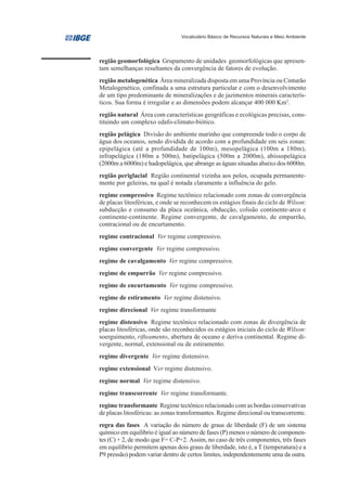 Vocabulário Básico de Recursos Naturais e Meio Ambiente




região geomorfológica Grupamento de unidades geomorfológicas que apresen-
tam semelhanças resultantes da convergência de fatores de evolução.
região metalogenética Área mineralizada disposta em uma Província ou Cinturão
Metalogenético, confinada a uma estrutura particular e com o desenvolvimento
de um tipo predominante de mineralizações e de jazimentos minerais caracterís-
ticos. Sua forma é irregular e as dimensões podem alcançar 400 000 Km2.
região natural Área com características geográficas e ecológicas precisas, cons-
tituindo um complexo edafo-climato-biótico.
região pelágica Divisão do ambiente marinho que compreende todo o corpo de
água dos oceanos, sendo dividida de acordo com a profundidade em seis zonas:
epipelágica (até a profundidade de 100m), mesopelágica (100m a 180m),
infrapelágica (180m a 500m), batipelágica (500m a 2000m), abissopelágica
(2000m a 6000m) e hadopelágica, que abrange as águas situadas abaixo dos 6000m.
região periglacial Região continental vizinha aos polos, ocupada permanente-
mente por geleiras, na qual é notada claramente a influência do gelo.
regime compressivo Regime tectônico relacionado com zonas de convergência
de placas litosféricas, e onde se reconhecem os estágios finais do ciclo de Wilson:
subducção e consumo da placa oceânica, obducção, colisão continente-arco e
continente-continente. Regime convergente, de cavalgamento, de empurrão,
contracional ou de encurtamento.
regime contracional Ver regime compressivo.
regime convergente Ver regime compressivo.
regime de cavalgamento Ver regime compressivo.
regime de empurrão Ver regime compressivo.
regime de encurtamento Ver regime compressivo.
regime de estiramento Ver regime distensivo.
regime direcional Ver regime transformante
regime distensivo Regime tectônico relacionado com zonas de divergência de
placas litosféricas, onde são reconhecidos os estágios iniciais do ciclo de Wilson:
soerguimento, rifteamento, abertura de oceano e deriva continental. Regime di-
vergente, normal, extensional ou de estiramento.
regime divergente Ver regime distensivo.
regime extensional Ver regime distensivo.
regime normal Ver regime distensivo.
regime transcorrente Ver regime transformante.
regime transformante Regime tectônico relacionado com as bordas conservativas
de placas litosféricas: as zonas transformantes. Regime direcional ou transcorrente.
regra das fases A variação do número de graus de liberdade (F) de um sistema
químico em equilíbrio é igual ao número de fases (P) menos o número de componen-
tes (C) + 2, de modo que F= C-P+2. Assim, no caso de três componentes, três fases
em equilíbrio permitem apenas dois graus de liberdade, isto é, a T (temperatura) e a
P9 pressão) podem variar dentro de certos limites, independentemente uma da outra.
 