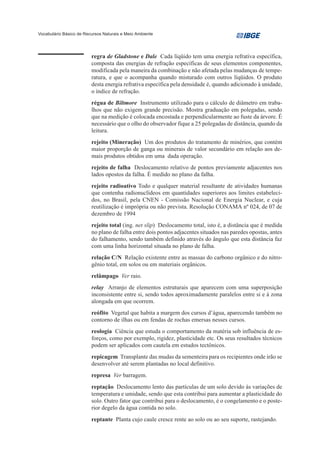 Vocabulário Básico de Recursos Naturais e Meio Ambiente




                         regra de Gladstone e Dale Cada líqüido tem uma energia refrativa específica,
                         composta das energias de refração específicas de seus elementos componentes,
                         modificada pela maneira da combinação e não afetada pelas mudanças de tempe-
                         ratura, e que o acompanha quando misturado com outros líqüidos. O produto
                         desta energia refrativa específica pela densidade é, quando adicionado à unidade,
                         o índice de refração.
                         régua de Biltmore Instrumento utilizado para o cálculo de diâmetro em traba-
                         lhos que não exigem grande precisão. Mostra graduação em polegadas, sendo
                         que na medição é colocada encostada e perpendicularmente ao fuste da árvore. É
                         necessário que o olho do observador fique a 25 polegadas de distância, quando da
                         leitura.
                         rejeito (Mineração) Um dos produtos do tratamento de minérios, que contém
                         maior proporção de ganga ou minerais de valor secundário em relação aos de-
                         mais produtos obtidos em uma dada operação.
                         rejeito de falha Deslocamento relativo de pontos previamente adjacentes nos
                         lados opostos da falha. É medido no plano da falha.
                         rejeito radioativo Todo e qualquer material resultante de atividades humanas
                         que contenha radionuclídeos em quantidades superiores aos limites estabeleci-
                         dos, no Brasil, pela CNEN - Comissão Nacional de Energia Nuclear, e cuja
                         reutilização é imprópria ou não prevista. Resolução CONAMA nº 024, de 07 de
                         dezembro de 1994
                         rejeito total (ing. net slip) Deslocamento total, isto é, a distância que é medida
                         no plano de falha entre dois pontos adjacentes situados nas paredes opostas, antes
                         do falhamento, sendo também definido através do ângulo que esta distância faz
                         com uma linha horizontal situada no plano de falha.
                         relação C/N Relação existente entre as massas do carbono orgânico e do nitro-
                         gênio total, em solos ou em materiais orgânicos.
                         relâmpago Ver raio.
                         relay Arranjo de elementos estruturais que aparecem com uma superposição
                         inconsistente entre si, sendo todos aproximadamente paralelos entre si e à zona
                         alongada em que ocorrem.
                         reófito Vegetal que habita a margem dos cursos d’água, aparecendo também no
                         contorno de ilhas ou em fendas de rochas emersas nesses cursos.
                         reologia Ciência que estuda o comportamento da matéria sob influência de es-
                         forços, como por exemplo, rigidez, plasticidade etc. Os seus resultados técnicos
                         podem ser aplicados com cautela em estudos tectônicos.
                         repicagem Transplante das mudas da sementeira para os recipientes onde irão se
                         desenvolver até serem plantadas no local definitivo.
                         represa Ver barragem.
                         reptação Deslocamento lento das partículas de um solo devido às variações de
                         temperatura e umidade, sendo que esta contribui para aumentar a plasticidade do
                         solo. Outro fator que contribui para o deslocamento, é o congelamento e o poste-
                         rior degelo da água contida no solo.
                         reptante Planta cujo caule cresce rente ao solo ou ao seu suporte, rastejando.
 