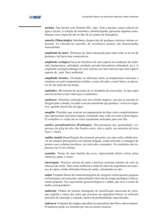 Vocabulário Básico de Recursos Naturais e Meio Ambiente




amônia Gás incolor com fórmula NH3, odor forte e picante, muito solúvel em
água e álcool. A solução de amoníaco, amônia líquida, apresenta algumas seme-
lhanças com a água devido ao fato de ter pontes de hidrogênio.
amorfa (Mineralogia) Substância desprovida de qualquer estrutura interna or-
denada. As substâncias amorfas, de ocorrência natural, são denominadas
mineralóides.
amplitude de maré Diferença de altura alcançada pela maré entre os níveis da
preamar e da baixa mar consecutivos.
amplitude ecológica Faixa de tolerância de uma espécie às condições do ambi-
ente (temperatura, salinidade, umidade, pressão barométrica altitudinal, etc.). A
amplitude ecológica abrange do valor mínimo ao valor máximo que uma espécie
suporta de cada fator ambiental.
amplitude térmica Oscilação ou diferença entre as temperaturas máximas e
mínimas, ou entre temperaturas médias, a mais elevada e a mais baixa, no decor-
rer de um intervalo de tempo.
anabático Movimento de ascenção do ar resultante da convecção. Ar que sopra
encosta acima ou dos vales para os planaltos.
anaforese Eletrólise realizada com um colóide negativo, em que as micelas se
dirigem para o ânodo, ou então com um amioácido que produza zwitteríon nega-
tivo, quando dissolvido em água.
anaglifo Princípio que consiste na superposição de duas cores complementares
que representam uma única figura, resultando uma visão em relevo desta figura.
O vermelho e o verde são as cores usualmente utilizadas para esse fim.
análise granulométrica (Pedologia) Determinação das quantidades, ex-
pressas em g/kg de solo, das frações areia, silte e argila, em amostras de terra
fina (< 2mm).
análise modal Quantificação dos minerais presentes em uma rocha, obtida atra-
vés de estudos petrográficos em lâmina delgada, sendo utilizada a contagem de
pontos com a platina mecânica, em intervalos constantes. Os resultados são ex-
pressos em % em volume.
anatidae Nome de uma família das aves, representada dentre outras pelas
marrecas, patas e cisnes.
ancoragem Processo através do qual é possível sustentar porções de solo ou
maciços de rocha, bem como melhorar a união de obras de engenharia aos maci-
ços de apoio, sendo utilizadas barras de união, atirantadas ou não.
andar Unidade básica da cronoestratigrafia de categoria relativamente pequena
na hierarquia convencional, representando intervalo de tempo geológico relativa-
mente pequeno. Seu equivalente geocronológico é a idade, que leva o nome do
andar correspondente.
andissolo Ordem do sistema abrangente de classificação americana de solos,
que engloba a classe dos solos que possuem um epipedron hístico ou sofreram
períodos de saturação e redução, dentro de profundidades especificadas.
androceu Conjunto dos órgãos reprodutivos masculinos das flores, ditos estames.
O androceu pode ser formado por um ou muitos estames.
 