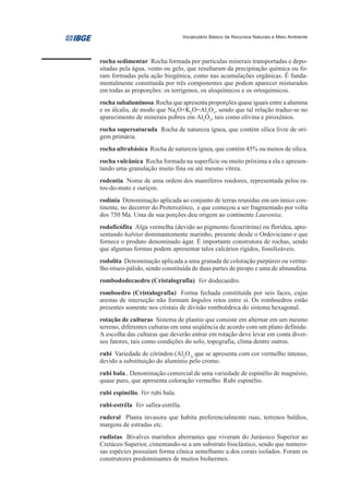 Vocabulário Básico de Recursos Naturais e Meio Ambiente




rocha sedimentar Rocha formada por partículas minerais transportadas e depo-
sitadas pela água, vento ou gelo, que resultaram da precipitação química ou fo-
ram formadas pela ação biogênica, como nas acumulações orgânicas. É funda-
mentalmente constituída por três componentes que podem aparecer misturados
em todas as proporções: os terrígenos, os aloquímicos e os ortoquímicos.
rocha subaluminosa Rocha que apresenta proporções quase iguais entre a alumina
e os álcalis, de modo que Na2O+K2O=Al2O3, sendo que tal relação traduz-se no
aparecimento de minerais pobres em Al2O3, tais como olivina e piroxênios.
rocha supersaturada Rocha de natureza ígnea, que contém sílica livre de ori-
gem primária.
rocha ultrabásica Rocha de natureza ígnea, que contém 45% ou menos de sílica.
rocha vulcânica Rocha formada na superfície ou muito próxima a ela e apresen-
tando uma granulação muito fina ou até mesmo vítrea.
rodentia Nome de uma ordem dos mamíferos roedores, representada pelos ra-
tos-do-mato e ouriços.
rodínia Denominação aplicada ao conjunto de terras reunidas em um único con-
tinente, no decorrer do Proterozóico, e que começou a ser fragmentado por volta
dos 750 Ma. Uma de sua porções deu origem ao continente Laurentia.
rodoficófita Alga vermelha (devido ao pigmento ficoeritrina) ou florídea, apre-
sentando habitat dominantemente marinho, presente desde o Ordoviciano e que
fornece o produto denominado ágar. É importante construtora de rochas, sendo
que algumas formas podem apresentar talos calcários rígidos, fossilizáveis.
rodolita Denominação aplicada a uma granada de coloração purpúreo ou verme-
lho-róseo-pálido, sendo constituída de duas partes de piropo e uma de almandina.
rombododecaedro (Cristalografia) Ver dodecaedro.
romboedro (Cristalografia) Forma fechada constituída por seis faces, cujas
arestas de interseção não formam ângulos retos entre si. Os romboedros estão
presentes somente nos cristais de divisão romboédrica do sistema hexagonal.
rotação de culturas Sistema de plantio que consiste em alternar em um mesmo
terreno, diferentes culturas em uma seqüência de acordo com um plano definido.
A escolha das culturas que deverão entrar em rotação deve levar em conta diver-
sos fatores, tais como condições do solo, topografia, clima dentre outros.
rubi Variedade de córindon (Al2O3) que se apresenta com cor vermelho intenso,
devido a substituição do alumínio pelo cromo.
rubi bala.. Denominação comercial de uma variedade de espinélio de magnésio,
quase puro, que apresenta coloração vermelho. Rubi espinélio.
rubi espinélio. Ver rubi bala.
rubi-estrêla Ver safira-estrêla.
ruderal Planta invasora que habita preferencialmente ruas, terrenos baldios,
margens de estradas etc.
rudistas Bivalves marinhos aberrantes que viveram do Jurássico Superior ao
Cretáceo Superior, cimentando-se a um substrato bioclástico, sendo que numero-
sas espécies possuíam forma cônica semelhante a dos corais isolados. Foram os
construtores predominantes de muitos biohermes.
 