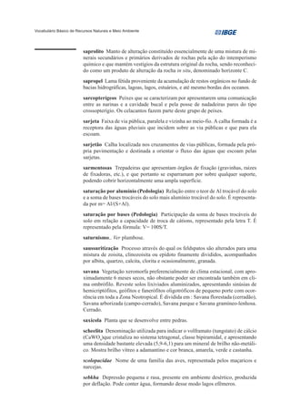 Vocabulário Básico de Recursos Naturais e Meio Ambiente




                         saprolito Manto de alteração constituído essencialmente de uma mistura de mi-
                         nerais secundários e primários derivados de rochas pela ação do intemperismo
                         químico e que mantém vestígios da estrutura original da rocha, sendo reconheci-
                         do como um produto de alteração da rocha in situ, denominado horizonte C.
                         sapropel Lama fétida proveniente da acumulação de restos orgânicos no fundo de
                         bacias hidrográficas, lagoas, lagos, estuários, e até mesmo bordas dos oceanos.
                         sarcopterígeos Peixes que se caracterizam por apresentarem uma comunicação
                         entre as narinas e a cavidade bucal e pela posse de nadadeiras pares do tipo
                         crossopterígio. Os celacantos fazem parte deste grupo de peixes.
                         sarjeta Faixa de via pública, paralela e vizinha ao meio-fio. A calha formada é a
                         receptora das águas pluviais que incidem sobre as via públicas e que para ela
                         escoam.
                         sarjetão Calha localizada nos cruzamentos de vias públicas, formada pela pró-
                         pria pavimentação e destinada a orientar o fluxo das águas que escoam pelas
                         sarjetas.
                         sarmentosas Trepadeiras que apresentam órgãos de fixação (gravinhas, raízes
                         de fixadoras, etc.), e que portanto se esparramam por sobre qualquer suporte,
                         podendo cobrir horizontalmente uma ampla superfície.
                         saturação por alumínio (Pedologia) Relação entre o teor de Al trocável do solo
                         e a soma de bases trocáveis do solo mais alumínio trocável do solo. É representa-
                         da por m= Al/(S+Al).
                         saturação por bases (Pedologia) Participação da soma de bases trocáveis do
                         solo em relação a capacidade de troca de cátions, representado pela letra T. É
                         representado pela fórmula: V= 100S/T.
                         saturnismo.. Ver plumbose.
                         saussuritização Processo através do qual os feldspatos são alterados para uma
                         mistura de zoisita, clinozoisita ou epídoto finamente divididos, acompanhados
                         por albita, quartzo, calcita, clorita e ocasionalmente, granada.
                         savana Vegetação xeromorfa preferencialmente de clima estacional, com apro-
                         ximadamente 6 meses secos, não obstante poder ser encontrada também em cli-
                         ma ombrófilo. Reveste solos lixiviados aluminizados, apresentando sinúsias de
                         hemicriptófitos, geófitos e fanerófitos oligotróficos de pequeno porte com ocor-
                         rência em toda a Zona Neotropical. É dividida em : Savana florestada (cerradão),
                         Savana arborizada (campo-cerrado), Savana parque e Savana gramíneo-lenhosa.
                         Cerrado.
                         saxícola Planta que se desenvolve entre pedras.
                         scheelita Denominação utilizada para indicar o volframato (tungstato) de cálcio
                         (CaWO4)que cristaliza no sistema tetragonal, classe bipiramidal, e apresentando
                         uma densidade bastante elevada (5,9-6,1) para um mineral de brilho não-metáli-
                         co. Mostra brilho vítreo a adamantino e cor branca, amarela, verde e castanha.
                         scolopacidae Nome de uma família das aves, representada pelos maçaricos e
                         narcejas.
                         sebkha Depressão pequena e rasa, presente em ambiente desértico, produzida
                         por deflação. Pode conter água, formando desse modo lagos efêmeros.
 