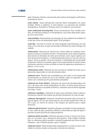 Vocabulário Básico de Recursos Naturais e Meio Ambiente




seca Fenômeno climático caracterizado pela ausência prolongada ou deficiência
acentuada de chuvas.
seção colunar Seção utilizada para expressar dados estratigráficos de seções
medidas. Mostra a seqüência, as inter-relações e as espessuras das unidades
estratigráficas, ilustrando as litologias através de símbolos convencionais.
seção condensada (Estratigrafia) Fácies constituída por finas camadas mari-
nhas, de sedimentos pelágicos ou hemipelágicos e que foram depositados segun-
do taxas muito lentas.
seção geológica Representação, por projeção, de uma seqüência de unidades de
rochas que ocorre em determinada região. Perfil geológico.
seção-tipo Sucessão de estratos de rocha designada especificamente em uma
seção ou em uma área, na qual está baseada a definição do caráter litológico da
unidade.
sedimentação Deposição de material sob a forma sólida em condições físico-
químicas normais na superfície terrestre. O material pode ser de origem inorgânica
(proveniente da destruição de rochas preexistentes) ou de origem orgânica, por
meio de processos biológicos. A sedimentação pode realizar-se em meio aéreo ou
aquoso. Inicia-se quando a força de transporte é sobrepujada pela da gravidade
(sedimentos clásticos) ou quando a água se torna supersaturada em um dos solutos
(sedimentos químicos) ou por atividade ou morte de organismos (sedimentos or-
gânicos, stricto sensu).
sedimentação cíclica Repetição de uma sucessão de unidades de rocha, que se
apresentam organizadas em uma determinada ordem
sedimento ativo Material não consolidado que está sendo ou foi transportado
mecanicamente na corrente de um rio por saltação, tração ou suspensão, junta-
mente com o material que foi quimicamente precipitado.
sedimento de frente deltáica Sedimento das barras das desembocaduras dos
rios e das baías entre canais distribuidores do delta. As barras desenvolvem-se
formando depósitos com padrão distributivo, chamados areias de barras digitadas
(bar finger sands).
sedimento eupelágico Sedimento de águas mais profundas (fundo oceânico),
formado por material fino (argila) que precipita diretamente do corpo de água.
sedimento fluvioglacial Sedimento estratificado produzido pelas correntes de
água de degelo. No caso das calotas glaciais, tais correntes podem fluir sobre ou
sob o gelo, no interior do mesmo e das margens das geleiras para a região
fronteiriça.
sedimento glácio-lacustre Sedimento glacígeno acumulado em lagos proglaciais,
ou seja, corpos de água, geralmente subaéreos, alimentados por água de degelo e
presentes na parte proximal da região periglacial.
sedimento glácio-marinho Sedimento glacígeno levado ao mar por rios de de-
gelo ou, em muitos casos, diretamente pelas geleiras. Estão também incluídos
entre os sedimentos glácio-marinhos o material transportado por blocos de gelo
flutuantes, e que é liberado quando o gelo se liqüefaz.
sedimento inativo Material depositado marginalmente no trecho de maior velo-
cidade da corrente, durante ou logo após o período das enchentes.
 