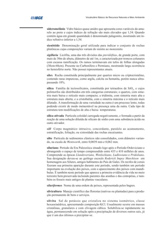 Vocabulário Básico de Recursos Naturais e Meio Ambiente




sideromelânio Vidro básico quase anidro que apresenta cores variáveis do ama-
relo ao preto e cujos índices de refração são mais elevados que 1,54. Quando
contém água em grande quantidade é denominado palagonito, mostrando um ín-
dice refrativo inferior a 1,54.
sienitóide Denominação geral utilizada para indicar o conjunto de rochas
plutônicas cujas composições variam do sienito ao monzonito.
sigillaria Licófita, uma das três divisões das pteridófitas, de grande porte, com
mais de 30m de altura, diâmetro de até 1m, e caracterizada por troncos colunares
com escassa ramificação. Os ramos terminavam em tufos de folhas alongadas
(30cm-60cm). Presente no Carbonífero e Permiano, mostrando larga ocorrência
no hemisfério norte. Não possui representantes atuais.
sílex Rocha constituída principalmente por quartzo micro ou criptocristalino,
contendo raras impurezas, como argila, calcita ou hematita, porém nunca ultra-
passando 10%.
sílica Família de tectossilicatos, constituída por tetraedros de SiO2, e cujos
polimorfos são distribuídos em três categorias estruturais; o quartzo, com sime-
tria mais baixa e retículo mais compacto; a tridimita, com simetria mais alta e
estrutura mais aberta; e a cristobalita, com a simetria máxima e o retículo mais
dilatado. A transformação de uma variedade na outra é um processo lento, todas
podendo existir de modo metaestável na presença uma da outra. Cada tipo de
estrutura tem modificações de alta e baixa temperaturas.
sílica ativada Partícula coloidal carregada negativamente, e formada a partir da
reação de uma solução diluída de silicato de sódio com uma substância ácida ou
outro ativador.
sill Corpo magmático intrusivo, concordante, paralelo ao acamamento,
estratificação, foliação, ou xistosidade das rochas encaixantes.
silte Partícula de sedimentos clásticos não consolidados, com diâmetro varian-
do, na escala de Wentworth, entre 0,0039 mm e 0,062 mm.
siluriano Período da Era Paleozóica situado logo após o Período Ordoviciano e
abrangendo o espaço de tempo compreendido entre 435 e 410 milhões de anos.
Compreende as épocas Llandoveriano, Wenlockiano, Ludlowiano e Pridoliano.
Sua designação deveu-se ao geólogo escocês Roderick Impey Murchison em
homenagem aos Silures, antigos habitantes do País de Gales. Os recifes de corais
fizeram sua primeira aparição durante este período, sendo também um período
importante na evolução dos peixes, com o aparecimento dos peixes com mandí-
bulas. É também neste período que aparece a primeira evidência da vida no meio
terrestre bem preservada incluindo parentes das aranhas e das centopéias, e tam-
bém os fosseis mais antigos de plantas vasculares.
siluriformes Nome de uma ordem de peixes, representada pelos bagres.
silvicultura Manejo científico das florestas (nativas ou plantadas) para a produ-
ção permanente de bens e serviços.
silvita Sal de potássio que cristaliza no sistema isométrico, classe
hexaoctaédrica, apresentando composição KCl. Usualmente ocorre em massas
cristalinas, granulares e com clivagem cúbica. Solubiliza-se rapidamente na
água, permanecendo em solução após a precipitação de diversos outros sais, já
que é um dos últimos a precipitar-se.
 
