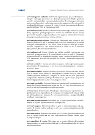 Vocabulário Básico de Recursos Naturais e Meio Ambiente




sistema de gestão ambiental Instrumento organizacional que possibilita às ins-
tituições a alocação de recursos e a definição de responsabilidades quanto as
questões ambientais; bem como a avaliação contínua de práticas, procedimentos
e processos, buscando a melhoria permanente do seu desempenho ambiental. A
gestão ambiental integra o sistema de gestão global de uma organização. Resolu-
ção CONAMA nº 306, de 5 de julho de 2002.
sistema deposicional Unidade tridimensional constituída por uma associação de
fácies específica, gerada por processos atuantes nos ambientes de uma mesma
província fisiográfica ou geomorfológica. Um grupo de sistemas deposicionais
contemporâneos é denominado trato de sistemas.
sistema eruptivo piroclástico Sistema que compreende uma mistura de gás/
material piroclástico, que se prolonga desde o nível de desintegração da coluna
de magma até a superfície da Terra, e uma coluna de erupção visível que se esten-
de desde a superfície da Terra até mais de 50km de altura. São três os principais
tipos: pliniano, havaiano e estromboliano.
sistema hexagonal Sistema cristalino que inclui a variedade romboédrica, com
os cristais possuindo um eixo de simetria único ternário ou senário. Dos quatro
eixos cristalográficos, três são horizontais e iguais, cortando-se com ângulos de
1200. O quarto é perpendicular ao plano dos demais e apresenta comprimento
diferente.
sistema isométrico Sistema cristalino em que os cristais apresentam quatro
eixos ternários de simetria, com os três eixos perpendiculares entre si e com com-
primentos iguais.
sistema monoclínico Sistema cristalino cujos cristais são caracterizados por um
eixo de simetria único, binário, ou por um plano de simetria único, ou ainda pela
combinação de um eixo binário e um plano de simetria. Os três eixos apresentam
comprimentos diferentes, sendo que dois formam um ângulo oblíquo, enquanto o
terceiro é perpendicular ao plano formado pelos outros.
sistema ortorrômbico Sistema cristalino em que os cristais mostram apenas um
único eixo de simetria quaternário, sendo que dos três eixos perpendiculares en-
tre si, os dois horizontais são de igual comprimento.
sistema sensor Denominação utilizada para indicar qualquer equipamento ca-
paz de transformar alguma forma de energia em um sinal que pode ser convertido
em informação sobre o ambiente. No sensoriamento remoto a energia utilizada é
a radiação eletromagnética.
sistema separador absoluto Sistema em que as águas residuárias são coletadas,
na rede de esgotos, separadamente das águas pluviais.
sistema tetragonal Sistema cristalino no qual os cristais apresentam três ele-
mentos de simetria binária, sendo que os três eixos com dimensões diferentes são
perpendiculares.
sistema triclínico Sistema cristalino em que os cristais apresentam apenas um
eixo de simetria unitário. Os três eixos com dimensões diferentes formam, entre
si, ângulos oblíquos.
sistema unitário de esgotos Sistema em que as águas residuárias são coletadas
juntamente com as águas pluviais, sendo que as galerias das águas pluviais fazem
parte deste sistema.
 