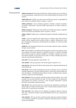 Vocabulário Básico de Recursos Naturais e Meio Ambiente




sólidos decantáveis Denominação aplicada a sólidos separáveis em um disposi-
tivo para decantação, conhecido como cone de Imhoff, durante 60 minutos ou 120
minutos.
sólidos filtráveis Sólidos que atravessam um filtro que possui a capacidade de
reter sólidos com diâmetro maior ou igual a 1 mícron.
sólidos platônicos Cinco poliedros regulares- tetraedro, octaedro, hexaedro,
icosaedro e dodecaedro- que para Platão representavam os ideais estéticos e
racionais.
sólidos suspensos Sólidos que ficam retidos em um filtro que possui a capacida-
de de reter sólidos com diâmetro maior ou igual a 1 mícron.
sólidos voláteis Sólidos que se volatilizam quando é alcançada a temperatura de
6000C.
solidus Curva ou superfície que separa áreas ou volumes onde estão presentes
apenas sólidos, daquela onde coexistem sólidos e líqüidos. Representa a curva
que corresponde ao término da cristalização de um magma, ou o início da fusão
de um sólido.
solifluxão Movimentação lenta de solo ou de outros materiais soltos, saturados
de água, encosta abaixo.
solo Parcela dinâmica e tridimensional da superfície terrestre, que suporta e man-
tém as plantas. Seu limite superior é a superfície terrestre, e o inferior é definido
pelos limites da ação dos agentes biológicos e climáticos, enquanto seus extre-
mos laterais limitam-se com outros solos, onde se verifica a mudança de uma ou
mais das características diferenciais.
solo ácido Solo que apresenta valor de pH < 5,6.
solo alcalino Solo que apresenta valor de pH igual ou superior a 7,4.
solo alóctone Solo desenvolvido de material que não se originou diretamente da
rocha subjacente.
solo aluvial Solo oriundo de deposições aluviais e, portanto, jovem. Apresenta
camadas superpostas, sem inter-relação genética. Tem textura variável desde are-
nosa até argilosa. A fertilidade pode ser baixa ou alta e, mediante tratos culturais
racionais, é passível de boa produção.
solo colapsível Solo que quando saturado de água entra em colapso, isto é, sofre
recalque sem que haja aumento de carga. Os solos colapsíveis são geralmente
representados por aluviões, coluviões e solos residuais submetidos a intensa
lixiviação, que produz estruturas porosas.
solo eluvial Solo cujo horizonte B se caracteriza por significativo aumento da
fração argila em relação aos horizontes A ou E. Uma das feições indicativas desse
tipo de solo é a presença de cerosidade.
solo enterrado Solo coberto por um depósito de qualquer natureza, inclusive
outro solo, usualmente situado a uma profundidade maior do que a espessura de
seu solum.
solo esgotado Solo em que houve perda da maior parte dos nutrientes disponí-
veis às plantas, tornando-se necessária a adição de fertilizantes para a recupera-
ção da sua fertilidade.
 
