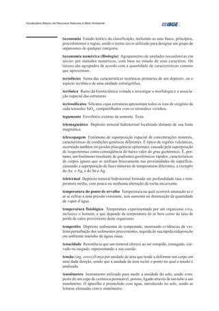 Vocabulário Básico de Recursos Naturais e Meio Ambiente




                         taxonomia Estudo teórico da classificação, incluindo as suas bases, princípios,
                         procedimentos e regras, sendo o termo táxon utilizado para designar um grupo de
                         organismos de qualquer categoria.
                         taxonomia numérica (Biologia) Agrupamento de unidades taxonômicas em
                         táxons por métodos numéricos, com base no estudo de seus caracteres. Os
                         taxons são agrupados de acordo com a quantidade de características comuns
                         que apresentam.
                         tectofácies Soma das características tectônicas primárias de um depósito, ou o
                         aspecto tectônico de uma unidade estratigráfica.
                         tectônica Ramo da Geotectônica voltada a investigar a morfologia e a associa-
                         ção espacial das estruturas.
                         tectossilicatos Silicatos cujas estruturas apresentam todos os íons de oxigênio da
                         cada tetraedro SiO4, compartilhados com os tetraedros vizinhos.
                         tegumento Envoltório externo da semente. Testa.
                         telemagmático Depósito mineral hidrotermal localizado distante de sua fonte
                         magmática.
                         telescopagem Fenômeno de superposição espacial de concentrações minerais,
                         características de condições genéticas diferentes. É típico de regiões vulcânicas,
                         ocorrendo também em jazidas plutogênicas epitermais, causado pela superposição
                         de isogeotermas como conseqüência do baixo valor do grau geotérmico. É, por-
                         tanto, um fenômeno resultante de gradientes geotérmicos rápidos, característicos
                         de corpos ígneos que se resfriam bruscamente nas proximidades da superfície,
                         causando a superposição de fases minerais de temperaturas diferentes, a exemplo
                         do Au e Ag, e do Sn e Ag.
                         teletermal Depósito mineral hidrotermal formado em profundidade rasa e tem-
                         peratura média, com pouca ou nenhuma alteração da rocha encaixante.
                         temperatura do ponto de orvalho Temperatura na qual ocorrerá saturação se o
                         ar se esfriar a uma pressão constante, sem aumento ou diminuição da quantidade
                         de vapor d’água.
                         temperatura fisiológica Temperatura experimentada por um organismo vivo,
                         inclusive o homem, e que depende da temperatura do ar bem como da taxa de
                         perda de calor proveniente deste organismo.
                         tempestito Depósito sedimentar de tempestade, mostrando evidências de vio-
                         lenta perturbação dos sedimentos preexistentes, seguida de sua rápida redeposição
                         em ambiente marinho de águas rasas.
                         tenacidade Resistência que um mineral oferece ao ser rompido, esmagado, cur-
                         vado ou rasgado, representando a sua coesão.
                         tensão (ing. stress) Força por unidade de área que tende a deformar um corpo em
                         uma dada direção, sendo que a unidade de área inclui o ponto no qual a tensão é
                         analisada.
                         tensiômetro Instrumento utilizado para medir a umidade do solo, sendo com-
                         posto de um copo de cerâmica permeável, poroso, ligado através de um tubo a um
                         manômetro. O aparelho é preenchido com água, introduzido no solo, sendo as
                         leituras efetuadas com o manômetro.
 