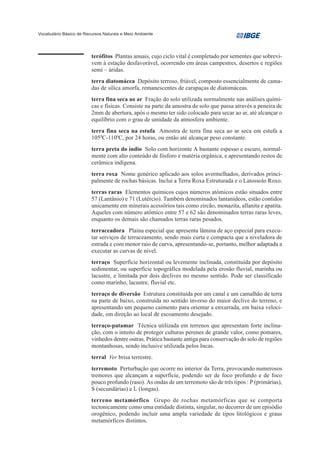 Vocabulário Básico de Recursos Naturais e Meio Ambiente




                         terófitos Plantas anuais, cujo ciclo vital é completado por sementes que sobrevi-
                         vem à estação desfavorável, ocorrendo em áreas campestres, desertos e regiões
                         semi – áridas.
                         terra diatomácea Depósito terroso, friável, composto essencialmente de cama-
                         das de sílica amorfa, remanescentes de carapaças de diatomáceas.
                         terra fina seca ao ar Fração do solo utilizada normalmente nas análises quími-
                         cas e físicas. Consiste na parte da amostra de solo que passa através a peneira de
                         2mm de abertura, após o mesmo ter sido colocado para secar ao ar, até alcançar o
                         equilíbrio com o grau de umidade da atmosfera ambiente.
                         terra fina seca na estufa Amostra de terra fina seca ao ar seca em estufa a
                         1050C-1100C, por 24 horas, ou então até alcançar peso constante.
                         terra preta do índio Solo com horizonte A bastante espesso e escuro, normal-
                         mente com alto conteúdo de fósforo e matéria orgânica, e apresentando restos de
                         cerâmica indígena.
                         terra roxa Nome genérico aplicado aos solos avermelhados, derivados princi-
                         palmente de rochas básicas. Inclui a Terra Roxa Estruturada e o Latossolo Roxo.
                         terras raras Elementos químicos cujos números atômicos estão situados entre
                         57 (Lantânio) e 71 (Lutércio). Também denominados lantanídeos, estão contidos
                         unicamente em minerais acessórios tais como zircão, monazita, allanita e apatita.
                         Aqueles com número atômico entre 57 e 62 são denominados terras raras leves,
                         enquanto os demais são chamados terras raras pesados.
                         terraceadora Plaina especial que apresenta lâmina de aço especial para execu-
                         tar serviços de terraceamento, sendo mais curta e compacta que a niveladora de
                         estrada e com menor raio de curva, apresentando-se, portanto, melhor adaptada a
                         executar as curvas de nível.
                         terraço Superfície horizontal ou levemente inclinada, constituída por depósito
                         sedimentar, ou superfície topográfica modelada pela erosão fluvial, marinha ou
                         lacustre, e limitada por dois declives no mesmo sentido. Pode ser classificado
                         como marinho, lacustre, fluvial etc.
                         terraço de diversão Estrutura constituída por um canal e um camalhão de terra
                         na parte de baixo, construída no sentido inverso do maior declive do terreno, e
                         apresentando um pequeno caimento para orientar a enxurrada, em baixa veloci-
                         dade, em direção ao local de escoamento desejado.
                         terraço-patamar Técnica utilizada em terrenos que apresentam forte inclina-
                         ção, com o intuito de proteger culturas perenes de grande valor, como pomares,
                         vinhedos dentre outras. Prática bastante antiga para conservação do solo de regiões
                         montanhosas, sendo inclusive utilizada pelos Incas.
                         terral Ver brisa terrestre.
                         terremoto Perturbação que ocorre no interior da Terra, provocando numerosos
                         tremores que alcançam a superfície, podendo ser de foco profundo e de foco
                         pouco profundo (raso). As ondas de um terremoto são de três tipos : P (primárias),
                         S (secundárias) e L (longas).
                         terreno metamórfico Grupo de rochas metamórficas que se comporta
                         tectonicamente como uma entidade distinta, singular, no decorrer de um episódio
                         orogênico, podendo incluir uma ampla variedade de tipos litológicos e graus
                         metamórficos distintos.
 