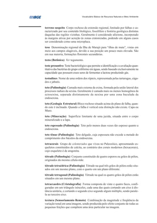 Vocabulário Básico de Recursos Naturais e Meio Ambiente




terreno suspeito Corpo rochoso de extensão regional, limitado por falhas e ca-
racterizado por seu conteúdo litológico, fossilífero e história geológica distintas
daquelas das regiões vizinhas. Geralmente é considerado alóctone, incorporado
às margens ativas por acreção às zonas cratonizadas, podendo em alguns casos
ser considerado como uma microplaca.
teso Denominação regional da Ilha de Marajó para “ilhas de mata”, vistas em
meio aos campos alagáveis, devido a sua posição um pouco mais elevada. São
em sua maioria, formações florestais secundárias.
testa (Botânica) Ver tegumento.
teste presuntivo Teste bacteriológico que permite a identificação e a avaliação quan-
titativa das bactérias do grupo coliforme em águas, sendo baseado exclusivamente na
capacidade que possuem esses seres de fermentar a lactose produzindo gás.
testudines Nome de uma ordem dos répteis, representada pelas tartarugas, cága-
dos e jabutis.
teto (Palinologia) Camada mais externa da exina, formada pela união lateral dos
processos radiais da sexina. Geralmente é camada mais ou menos homogênea da
ectosexina, separada distintamente da nexina por uma zona baculada da
endosexina.
teto (Geologia Estrutural) Bloco rochoso situado acima do plano de falha, quan-
do este é inclinado. Quando a falha é vertical esta distinção não existe. Capa ou
Muro.
teto (Mineração) Superfície limitante de uma jazida, situada entre o corpo
mineralizado e a lapa.
teto espessado (Palinologia) Teto pelo menos duas vezes tão espesso quanto a
endosexina.
teto tênue (Palinologia) Teto delgado, cuja espessura não excede a metade do
comprimento dos báculos da endosexina.
tetracorais Grupo de celenterados que viveu no Paleozóico, apresentando es-
queletos constituídos de calcita, ao contrário dos corais modernos (hexacorais),
cujo esqueleto é de aragonita.
tétrade (Palinologia) Conjunto constituído de quatro esporos ou grãos de pólen,
originados da mesma célula-mãe.
tétrade tetraédrica (Palinologia) Tétrade na qual três grãos de pólen estão situ-
ados em um mesmo plano, com o quarto em um plano diferente.
tétrade tetragonal (Palinologia) Tétrade na qual os quatro grãos de pólen estão
situados em um mesmo plano.
tetraexaedro (Cristalografia) Forma composta de vinte e quatro faces, confi-
guradas em um triângulo isósceles, cada uma das quais cortando um eixo à dis-
tância unitária, e cortando o segundo eixo segundo algum múltiplo, sendo parale-
la ao terceiro eixo.
textura (Sensoriamento Remoto) Combinação da magnitude e freqüência da
variação tonal em uma imagem, sendo produzida pelo efeito conjunto de todas as
pequenas feições que compõem uma área particular na imagem.
 