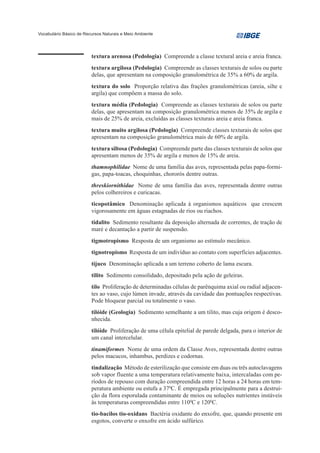 Vocabulário Básico de Recursos Naturais e Meio Ambiente




                         textura arenosa (Pedologia) Compreende a classe textural areia e areia franca.
                         textura argilosa (Pedologia) Compreende as classes texturais de solos ou parte
                         delas, que apresentam na composição granulométrica de 35% a 60% de argila.
                         textura do solo Proporção relativa das frações granulométricas (areia, silte e
                         argila) que compõem a massa do solo.
                         textura média (Pedologia) Compreende as classes texturais de solos ou parte
                         delas, que apresentam na composição granulométrica menos de 35% de argila e
                         mais de 25% de areia, excluídas as classes texturais areia e areia franca.
                         textura muito argilosa (Pedologia) Compreende classes texturais de solos que
                         apresentam na composição granulométrica mais de 60% de argila.
                         textura siltosa (Pedologia) Compreende parte das classes texturais de solos que
                         apresentam menos de 35% de argila e menos de 15% de areia.
                         thamnophilidae Nome de uma família das aves, representada pelas papa-formi-
                         gas, papa-toacas, choquinhas, chororós dentre outras.
                         threskiornithidae Nome de uma família das aves, representada dentre outras
                         pelos colhereiros e curicacas.
                         ticopotâmico Denominação aplicada à organismos aquáticos que crescem
                         vigorosamente em águas estagnadas de rios ou riachos.
                         tidalito Sedimento resultante da deposição alternada de correntes, de tração de
                         maré e decantação a partir de suspensão.
                         tigmotropismo Resposta de um organismo ao estímulo mecânico.
                         tignotropismo Resposta de um indivíduo ao contato com superfícies adjacentes.
                         tijuco Denominação aplicada a um terreno coberto de lama escura.
                         tilito Sedimento consolidado, depositado pela ação de geleiras.
                         tilo Proliferação de determinadas células de parênquima axial ou radial adjacen-
                         tes ao vaso, cujo lúmen invade, através da cavidade das pontuações respectivas.
                         Pode bloquear parcial ou totalmente o vaso.
                         tilóide (Geologia) Sedimento semelhante a um tilito, mas cuja origem é desco-
                         nhecida.
                         tilóide Proliferação de uma célula epitelial de parede delgada, para o interior de
                         um canal intercelular.
                         tinamiformes Nome de uma ordem da Classe Aves, representada dentre outras
                         pelos macucos, inhambus, perdizes e codornas.
                         tindalização Método de esterilização que consiste em duas ou três autoclavagens
                         sob vapor fluente a uma temperatura relativamente baixa, intercaladas com pe-
                         ríodos de repouso com duração compreendida entre 12 horas a 24 horas em tem-
                         peratura ambiente ou estufa a 370C. É empregada principalmente para a destrui-
                         ção da flora esporulada contaminante de meios ou soluções nutrientes instáveis
                         às temperaturas compreendidas entre 1100C e 1200C.
                         tio-bacilos tio-oxidans Bactéria oxidante do enxofre, que, quando presente em
                         esgotos, converte o enxofre em ácido sulfúrico.
 