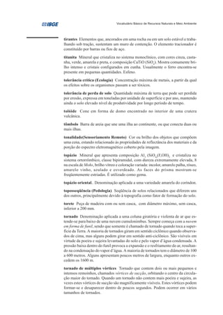 Vocabulário Básico de Recursos Naturais e Meio Ambiente




tirantes Elementos que, ancorados em uma rocha ou em um solo estável e traba-
lhando sob tração, sustentam um muro de contenção. O elemento tracionador é
constituído por barras ou fios de aço.
titanita Mineral que cristaliza no sistema monoclínico, com cores cinza, casta-
nha, verde, amarela e preta, e composição CaTiO (SiO4). Mostra comumente bri-
lho intenso e cristais configurados em cunha. Usualmente o ferro encontra-se
presente em pequenas quantidades. Esfeno.
tolerância crítica (Ecologia) Concentração máxima de metais, a partir da qual
os efeitos sobre os organismos passam a ser tóxicos.
tolerância de perda de solo Quantidade máxima de terra que pode ser perdida
por erosão, expressa em toneladas por unidade de superfície e por ano, mantendo
ainda o solo elevado nível de produtividade por longo período de tempo.
tolóide Cone em forma de domo encontrado no interior de uma cratera
vulcânica.
tômbolo Barra de areia que une uma ilha ao continente, ou que conecta duas ou
mais ilhas.
tonalidade(Sensoriamento Remoto) Cor ou brilho dos objetos que compõem
uma cena, estando relacionado às propriedades de reflectância dos materiais e da
porção do espectro eletromagnético coberto pela imagem.
topázio Mineral que apresenta composição Al2 (SiO4)(F,OH)2 e cristaliza no
sistema ortorrômbico, classe bipiramidal, com dureza extremamente elevada, 8
na escala de Mohs, brilho vítreo e coloração variada: incolor, amarelo palha, róseo,
amarelo vinho, azulado e esverdeado. As faces do prisma mostram-se
freqüentemente estriadas. É utilizado como gema.
topázio oriental.. Denominação aplicada a uma variedade amarela do coríndon.
toposseqüência (Pedologia) Seqüência de solos relacionados que diferem uns
dos outros, principalmente devido à topografia como fator de formação do solo.
torete Peça de madeira com ou sem casca, com diâmetro máximo, sem casca,
inferior a 200 mm.
tornado Denominação aplicada a uma coluna giratória e violenta de ar que es-
tende-se para baixo de uma nuvem cumulonimbus. Sempre começa com a nuvem
em forma de funil, sendo que somente é chamado de tornado quando toca a super-
fície da Terra. A maioria de tornados giram em sentido ciclônico quando observa-
dos de cima, mas alguns podem girar em sentido anti-ciclônico. São visíveis em
virtude da poeira e sujeira levantadas do solo e pelo vapor d’água condensada. A
pressão baixa dentro do funil provoca a expansão e o resfriamento do ar, resultan-
do na condensação do vapor d’água. A maioria de tornados tem o diâmetro de 100
a 600 metros. Alguns apresentam poucos metros de largura, enquanto outros ex-
cedem os 1600 m.
tornado de múltiplos vórtices Tornado que contem dois ou mais pequenos e
intensos remoinhos, chamados vórtices de sucção, orbitando o centro da circula-
ção maior do tornado. Quando um tornado não contem mais poeira e sujeira, as
vezes estes vórtices de sucção são magnificamente visíveis. Estes vórtices podem
formar-se e desaparecer dentro de poucos segundos. Podem ocorrer em vários
tamanhos de tornados.
 