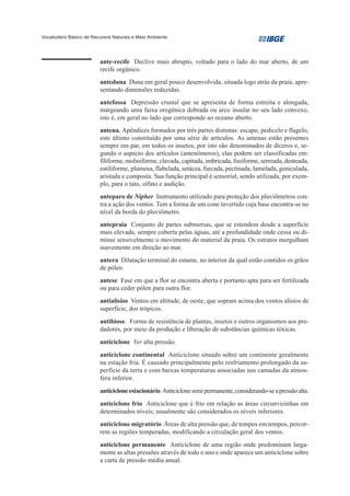 Vocabulário Básico de Recursos Naturais e Meio Ambiente




                         ante-recife Declive mais abrupto, voltado para o lado do mar aberto, de um
                         recife orgânico.
                         anteduna Duna em geral pouco desenvolvida, situada logo atrás da praia, apre-
                         sentando dimensões reduzidas.
                         antefossa Depressão crustal que se apresenta de forma estreita e alongada,
                         margeando uma faixa orogênica dobrada ou arco insular no seu lado convexo,
                         isto é, em geral no lado que corresponde ao oceano aberto.
                         antena. Apêndices formados por três partes distintas: escapo, pedicelo e flagelo,
                         este último constituído por uma série de artículos. As antenas estão presentes
                         sempre em par, em todos os insetos, por isto são denominados de díceros e, se-
                         gundo o aspecto dos artículos (antenômeros), elas podem ser classificadas em:
                         filiforme, moliniforme, clavada, capitada, imbricada, fusiforme, serreada, denteada,
                         estiliforme, plumosa, flabelada, setácea, furcada, pectinada, lamelada, geniculada,
                         aristada e composta. Sua função principal é sensorial, sendo utilizada, por exem-
                         plo, para o tato, olfato e audição.
                         anteparo de Nipher Instrumento utilizado para proteção dos pluviômetros con-
                         tra a ação dos ventos. Tem a forma de um cone invertido cuja base encontra-se no
                         nível da borda do pluviômetro.
                         antepraia Conjunto de partes submersas, que se estendem desde a superfície
                         mais elevada, sempre coberta pelas águas, até a profundidade onde cessa ou di-
                         minui sensivelmente o movimento do material da praia. Os estratos mergulham
                         suavemente em direção ao mar.
                         antera Dilatação terminal do estame, no interior da qual estão contidos os grãos
                         de pólen.
                         antese Fase em que a flor se encontra aberta e portanto apta para ser fertilizada
                         ou para ceder pólen para outra flor.
                         antialísios Ventos em altitude, de oeste, que sopram acima dos ventos alísios de
                         superfície, dos trópicos.
                         antibiose. Forma de resistência de plantas, insetos e outros organismos aos pre-
                         dadores, por meio da produção e liberação de substâncias químicas tóxicas.
                         anticiclone Ver alta pressão.
                         anticiclone continental Anticiclone situado sobre um continente geralmente
                         na estação fria. É causado principalmente pelo resfriamento prolongado da su-
                         perfície da terra e com baixas temperaturas associadas nas camadas da atmos-
                         fera inferior.
                         anticiclone estacionário Anticiclone semi permanente, considerando-se a pressão alta.
                         anticiclone frio Anticiclone que é frio em relação as áreas circunvizinhas em
                         determinados níveis; usualmente são considerados os níveis inferiores.
                         anticiclone migratório Áreas de alta pressão que, de tempos em tempos, percor-
                         rem as regiões temperadas, modificando a circulação geral dos ventos.
                         anticiclone permanente Anticiclone de uma região onde predominam larga-
                         mente as altas pressões através de todo o ano e onde aparece um anticiclone sobre
                         a carta de pressão média anual.
 