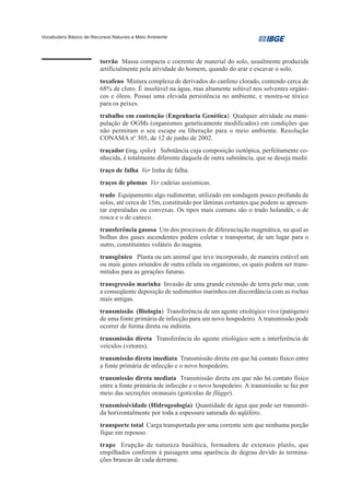 Vocabulário Básico de Recursos Naturais e Meio Ambiente




                         torrão Massa compacta e coerente de material do solo, usualmente produzida
                         artificialmente pela atividade do homem, quando do arar e escavar o solo.
                         toxafeno Mistura complexa de derivados do canfeno clorado, contendo cerca de
                         68% de cloro. É insolúvel na água, mas altamente solúvel nos solventes orgâni-
                         cos e óleos. Possui uma elevada persistência no ambiente, e mostra-se tóxico
                         para os peixes.
                         trabalho em contenção (Engenharia Genética) Qualquer atividade ou mani-
                         pulação de OGMs (organismos geneticamente modificados) em condições que
                         não permitam o seu escape ou liberação para o meio ambiente. Resolução
                         CONAMA nº 305, de 12 de junho de 2002.
                         traçador (ing. spike) Substância cuja composição isotópica, perfeitamente co-
                         nhecida, é totalmente diferente daquela de outra substância, que se deseja medir.
                         traço de falha Ver linha de falha.
                         traços de plumas Ver cadeias assísmicas.
                         trado Equipamento algo rudimentar, utilizado em sondagem pouco profunda de
                         solos, até cerca de 15m, constituído por lâminas cortantes que podem se apresen-
                         tar espiraladas ou convexas. Os tipos mais comuns são o trado holandês, o de
                         rosca e o de caneco.
                         transferência gasosa Um dos processos de diferenciação magmática, na qual as
                         bolhas dos gases ascendentes podem coletar e transportar, de um lugar para o
                         outro, constituintes voláteis do magma.
                         transgênico Planta ou um animal que teve incorporado, de maneira estável um
                         ou mais genes oriundos de outra célula ou organismo, os quais podem ser trans-
                         mitidos para as gerações futuras.
                         transgressão marinha Invasão de uma grande extensão de terra pelo mar, com
                         a conseqüente deposição de sedimentos marinhos em discordância com as rochas
                         mais antigas.
                         transmissão (Biologia) Transferência de um agente etiológico vivo (patógeno)
                         de uma fonte primária de infecção para um novo hospedeiro. A transmissão pode
                         ocorrer de forma direta ou indireta.
                         transmissão direta Transferência do agente etiológico sem a interferência de
                         veículos (vetores).
                         transmissão direta imediata Transmissão direta em que há contato físico entre
                         a fonte primária de infecção e o novo hospedeiro.
                         transmissão direta mediata Transmissão direta em que não há contato físico
                         entre a fonte primária de infecção e o novo hospedeiro. A transmissão se faz por
                         meio das secreções oronasais (gotículas de flügge).
                         transmissividade (Hidrogeologia) Quantidade de água que pode ser transmiti-
                         da horizontalmente por toda a espessura saturada do aqüífero.
                         transporte total Carga transportada por uma corrente sem que nenhuma porção
                         fique em repouso.
                         trape Erupção de natureza basáltica, formadora de extensos platôs, que
                         empilhados conferem à paisagem uma aparência de degrau devido às termina-
                         ções bruscas de cada derrame.
 