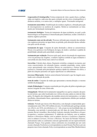 Vocabulário Básico de Recursos Naturais e Meio Ambiente




trapezoedro (Cristalografia) Forma composta de vinte e quatro faces, configu-
radas em trapézio, cada uma das quais cortando um dos eixos cristalográficos, à
distância unitária, e os outros dois, a múltiplos iguais. Trioctaedro tetragonal.
tratamento anaeróbico Estabilização de resíduos orgânicos, efetuada pela ação
de microrganismos na ausência de oxigênio. Refere-se normalmente ao trata-
mento por fermentação metanogênica.
tratamento biológico Forma de tratamento da água residuária, na qual a ação
bacteriológica ou bioquímica é intensificada para estabilizar, oxidar e nitrificar a
matéria orgânica presente.
tratamento com carvão ativado Processo utilizado para remoção das substân-
cias orgânicas presentes na água bruta ou poluída, pela absorção destas substân-
cias pelo carvão ativado.
tratamento de água Conjunto de ações destinado a alterar as características
físicas e/ou químicas e/ou biológicas da água, de modo a satisfazer o padrão de
potabilidade adotado pela autoridade competente.
tratamento por oxidação Processo pelo qual, através da atuação de organismos
vivos na presença de oxigênio, a matéria orgânica contida na água residuária é
convertida em uma forma mais estável ou mineral.
travertino Calcário duro, denso, finamente cristalino, compacto ou maciço, por
vezes concrecionário, de coloração branca, castanha amarelada, creme, muito
vezes apresentando uma estrutura fibrosa ou concêntrica e fratura lenhosa
(splintery), formado pela precipitação química rápida de carbonato de cálcio, a
partir de soluções presentes em águas superficiais ou subterrâneas.
travessa (Mineração) Galeria sensivelmente horizontal e que faz ângulo acen-
tuado com a direção da jazida.
trem de ondas Conjunto de ondas que apresentam a mesma direção e o mesmo
sentido de propagação.
tríade (Palinologia) Conjunto constituído por três grãos de pólen originados por
meiose irregular de uma célula-mãe.
triangulação Método de levantamento topográfico no qual as estações são pon-
tos do terreno, que estão localizados nos vértices de uma cadeia ou rede de triân-
gulos. Os ângulos dos triângulos são medidos através de instrumentos, e os lados
escolhidos, denominados bases, apresentam comprimentos obtidos por medição
direta no terreno.
triássico Período que inicia a Era Mesozóica, com duração compreendida apro-
ximadamente entre 250 e 203 milhões de anos. Foi definido pelo geólogo alemão
von Alberti, em 1834, em referência a tri = três, já que na sua localidade-tipo, na
Alemanha, esse período é caracterizado por três tipos de rocha: Buntsandstein
(arenito fluvial vermelho), Muschelkalc (calcário marinho fossilífero) e Keuper
(evaporitos e arenitos continentais). É subdivido em Inferior, com os andares
Induano e Olenekiano Médio, com os andares Anisiano e Ladiniano e Superior,
com os andares Carniano, Noriano e Rhetiano. No início do Período Triássico,
praticamente todos os continentes estavam aglomerados em um supercontinente
chamado Pangea. Esse grande e único continente era circundado por um vasto
oceano chamado Panthalassa (correspondente ao atual Oceano Pacífico), por um
pequeno mar à leste chamado Tethys (correspondente ao atual Mar Mediterrâneo)
 