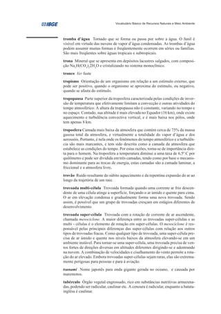 Vocabulário Básico de Recursos Naturais e Meio Ambiente




tromba d’água Tornado que se forma ou passa por sobre a água. O funil é
visível em virtude das nuvens de vapor d’água condensadas. As trombas d’água
podem assumir muitas formas e freqüentemente ocorrem em séries ou famílias.
São mais freqüentes sobre águas tropicais e subtropicais.
trona Mineral que se apresenta em depósitos lacustres salgados, com composi-
ção Na3H(CO3)22H2O e cristalizando no sistema monoclínico.
tronco Ver fuste
tropismo Orientação de um organismo em relação a um estímulo externo, que
pode ser positivo, quando o organismo se aproxima do estímulo, ou negativo,
quando se afasta do estímulo.
tropopausa Parte superior da troposfera caracterizada pelas condições de inver-
são de temperatura que efetivamente limitam a convecção e outras atividades do
tempo atmosférico. A altura da tropopausa não é constante, variando no tempo e
no espaço. Contudo, sua altitude é mais elevada no Equador (16 km), onde existe
aquecimento e turbulência convectiva vertical, e é mais baixa nos pólos, onde
tem apenas 8 km.
troposfera Camada mais baixa da atmosfera que contém cerca de 75% da massa
gasosa total da atmosfera, e virtualmente a totalidade do vapor d’água e dos
aerossóis. Portanto, é nela onde os fenômenos do tempo atmosférico e a turbulên-
cia são mais marcantes, e tem sido descrita como a camada da atmosfera que
estabelece as condições do tempo. Por estas razões, torna-se de importância dire-
ta para o homem. Na troposfera a temperatura diminui a uma taxa de 6,50 C por
quilômetro e pode ser dividida em três camadas, tendo como por base o mecanis-
mo dominante para as trocas de energia, estas camadas são a camada laminar, a
friccional e a atmosfera livre.
trovão Ruído resultante do súbito aquecimento e da repentina expansão do ar ao
longo da trajetória de um raio.
trovoada multi-célula Trovoada formada quando uma corrente ar frio descen-
dente de uma célula atinge a superfície, forçando o ar úmido e quente para cima.
O ar em elevação condensa e gradualmente forma uma nova trovoada. Sendo
assim, é possível que um grupo de trovoadas cresçam em estágios diferentes de
desenvolvimento.
trovoada super-célula Trovoada com a rotação de corrente de ar ascendente,
chamada mesociclone. A maior diferença entre as trovoadas super-células e as
multi - células é o elemento de rotação em super-células. O mesociclone é res-
ponsável pelas principais diferenças das super-células com relação aos outros
tipos de trovoadas fracas. Como qualquer tipo de trovoada, uma super-célula pre-
cisa de ar úmido e quente nos níveis baixos da atmosfera elevando-se em um
ambiente instável. Para tornar-se uma super-célula, uma trovoada precisa de ven-
tos fortes de direções diversas em altitudes diferentes dirigindo-se e adentrando
na nuvem. A combinação de velocidades e cisalhamento do vento permite a rota-
ção do ar elevado. Embora trovoadas super-células sejam raras, elas são extrema-
mente perigosas para pessoas e para à aviação.
tsunami Nome japonês para onda gigante gerada no oceano, e causada por
maremotos.
tubérculo Órgão vegetal engrossado, rico em substâncias nutritivas armazena-
das, podendo ser radicular, caulinar etc. A cenoura é radicular, enquanto a batata-
inglêsa é caulinar.
 