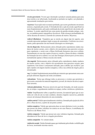Vocabulário Básico de Recursos Naturais e Meio Ambiente




                         viveiro provisório Viveiro que é destinado a produzir somente plantas para uma
                         área restrita a ser arborizada, localizando-se portanto na região a ser plantada e
                         apresentando instalações provisórias.
                         voçoroca Escavação mais ou menos profunda, que ocorre geralmente em terreno
                         arenoso, originada pela erosão. É formada devido a ação da erosão superficial ou
                         mais freqüentemente, pela ação combinada da erosão superficial e da erosão sub-
                         terrânea. A erosão superficial tem como ponto de partida estradas antigas, vale-
                         tas, ou também pontos topográficos favoráveis. Pode alcançar profundidades de
                         várias dezenas de metros e extensão de centenas de metros. Boçoroca.
                         volúvel (Botânica) Trepadeira que se enrola em algum tipo de suporte, sem
                         contudo apresentar qualquer órgão ou peça de sustentação. Conforme seu cresci-
                         mento, pode apresentar um movimento dextrogiro ou sinistrogiro.
                         vôo de dispersão. Deslocamento aéreo efetuado pelos reprodutores alados ma-
                         duros de insetos sociais, com o objetivo de encontrarem seus parceiros sexuais,
                         para copularem, e assim com a fêmea fertilizada formarem uma nova colônia.
                         Normalmente no caso dos cupins (Isoptera), macho e fêmea dividem o trabalho
                         da formação da nova colônia e no caso das formigas (Hymenoptera formicidae),
                         normalmente apenas a fêmea executa esta tarefa.
                         vôo nupcial. Deslocamento aéreo efetuado pelos reprodutores alados maduros
                         de insetos sociais, com o objetivo de encontrarem seus parceiros sexuais, para
                         copularem. Este termo é comumente utilizado, para a abelha Apis mellifera, que
                         após copular com alguns machos (zangões), volta a sua colônia de origem, para a
                         enxameação.
                         vug Cavidade freqüentemente preenchida por minerais que apresentam uma com-
                         posição diferente daqueles da rocha circundante.
                         vulcanismo Termo que abrange todos os processos e eventos que permitem e
                         provocam a ascensão de material magmático, juvenil, do interior da terra à super-
                         fície terrestre.

                         vulcano-plutonismo Processo através do qual são formadas, de modo associa-
                         do, no tempo e seguidamente também no espaço, rochas vulcânicas e plutônicas.
                         vulcão Empilhamento sobre a superfície terrestre, de material ígneo que se acu-
                         mula em volta de um ou mais condutos, durante erupções sucessivas, podendo
                         crescer até alcançar dimensões de uma montanha.

                         vulcão central Vulcão aproximadamente simétrico, formado pela ejeção de debris
                         flow e fluxo de lava, a partir de um ponto central.

                         vulcão complexo Vulcão que apresenta duas ou mais aberturas (vent), ou ainda,
                         que possui um domo vulcânico na cratera ou em seus flancos, à semelhança do
                         Vesúvio e do Monte Peleé.
                         vulcão composto Vulcão que possui um cone vulcânico íngreme, formado pela
                         alternância de fluxo de lava e erupção piroclástica.

                         vulcão compósito Ver estratovulcão.
                         vulcão de escudo Vulcão formado quase que totalmente pela efusão e solidificação
                         de lavas, mostrando encostas suaves.
 