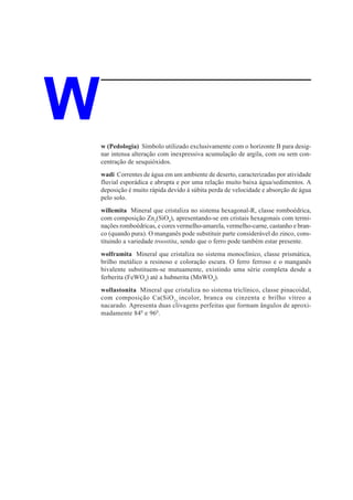 W   w (Pedologia) Símbolo utilizado exclusivamente com o horizonte B para desig-
    nar intensa alteração com inexpressiva acumulação de argila, com ou sem con-
    centração de sesquióxidos.
    wadi Correntes de água em um ambiente de deserto, caracterizadas por atividade
    fluvial esporádica e abrupta e por uma relação muito baixa água/sedimentos. A
    deposição é muito rápida devido à súbita perda de velocidade e absorção de água
    pelo solo.
    willemita Mineral que cristaliza no sistema hexagonal-R, classe romboédrica,
    com composição Zn2(SiO4), apresentando-se em cristais hexagonais com termi-
    nações romboédricas, e cores vermelho-amarela, vermelho-carne, castanho e bran-
    co (quando pura). O manganês pode substituir parte considerável do zinco, cons-
    tituindo a variedade troostita, sendo que o ferro pode também estar presente.
    wolframita Mineral que cristaliza no sistema monoclínico, classe prismática,
    brilho metálico a resinoso e coloração escura. O ferro ferroso e o manganês
    bivalente substituem-se mutuamente, existindo uma série completa desde a
    ferberita (FeWO4) até a hubnerita (MnWO4).
    wollastonita Mineral que cristaliza no sistema triclínico, classe pinacoidal,
    com composição Ca(SiO 3) incolor, branca ou cinzenta e brilho vítreo a
    nacarado. Apresenta duas clivagens perfeitas que formam ângulos de aproxi-
    madamente 840 e 960.
 