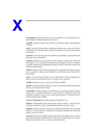 X   x (Pedologia) Símbolo utilizado com os horizontes B, C e ocasionalmente o E,
    para designar cimentação aparente e reversível.
    xantofila Pigmento amarelo que confere cor a diversos órgãos, principalmente
    às folhas.
    xaxim Tronco de determinadas samambaias arborescentes, cuja massa fibrosa
    é utilizada como substrato para cultura de orquídeas e diversas outras plantas
    ornamentais.
    xenarthra Nome de uma ordem dos mamíferos desdentados, representada pelas
    preguiças, tatus e tamanduás.
    xenobiose. Relação de comensalismo entre formigas, na qual uma colônia de
    uma espécie vive no ninho de uma colônia de outra espécie, tendo livre trânsito,
    e obtendo alimento pela regurgitação da espécie anfitriã, mantendo contudo suas
    ninhadas independentes
    xenólito Fragmento da rocha encaixante que foi engolfado pelo magma ao longo
    de sua ascenção e emplacement, podendo ser classificado como: epixenólito e
    hipoxenólito.
    xérico Classe de regime hídrico do solo tipificado em climas mediterrâneos,
    onde os invernos são úmidos e frios e os verões, secos e quentes.
    xerófilo Organismo que vive em locais de baixa umidade.
    xerófito Vegetal que habita ambientes em que o solo apresenta deficiência hídrica
    durante um certo período de tempo.
    xeromórfitos Plantas lenhosas e/ou herbáceas que apresentam duplo modo de
    sobrevivência ao período desfavorável, um dos quais é subterrâneo através de
    xilopódios, enquanto o outro é aéreo, sendo então as gemas e os brotos de cresci-
    mento protegidos por catáfilos.
    xerossere (Vegetação) Sucessão primária em ambiente seco.
    xilófago Denominação geral utilizada para indicar animais - alguns insetos,
    moluscos e crustáceos - que se alimentam das madeiras em que vivem.
    xilopódio Estrutura lenhosa, tuberosa, geminífera, relacionada com a economia
    de água e a sobrevivência aos incêndios, característica de plantas de formações
    abertas, como as savanas.
    xisto azul Metabasito foliado cuja coloração lilás-acinzentado escuro se deve à
    presença de abundante anfibólio sódico, tipicamente o glaucofano ou a crossita.
    Raramente mostra-se com a cor azul, em amostra de mão.
 