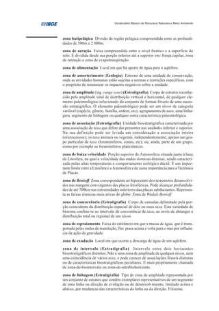 Vocabulário Básico de Recursos Naturais e Meio Ambiente




zona batipelágica Divisão de região pelágica compreendida entre as profundi-
dades de 500m e 2 000m.
zona de aeração Faixa compreendida entre o nível freático e a superfície do
solo. É dividida desde sua porção inferior até a superior em: franja capilar, zona
de retenção e zona de evapotranspiração.
zona de alimentação Local em que há aporte de água para o aqüífero.
zona de amortecimento (Ecologia) Entorno de uma unidade de conservação,
onde as atividades humanas estão sujeitas a normas e restrições específicas, com
o propósito de minimizar os impactos negativos sobre a unidade.
zona de amplitude (ing .range zone) (Estratigrafia) Corpo de estratos reconhe-
cido pela amplitude total de distribuição vertical e horizontal, de qualquer ele-
mento paleontológico selecionado do conjunto de formas fósseis de uma suces-
são estratigráfica. O elemento paleontológico pode ser um táxon de categoria
variável (espécie, gênero, família, ordem, etc), agrupamento de taxa, uma linha-
gem, segmento de linhagem ou qualquer outra característica paleontológica.
zona de associação (Estratigrafia) Unidade bioestratigráfica caracterizada por
uma associação de taxa que difere das presentes nas unidades inferior e superior.
Na sua definição pode ser levada em consideração a associação inteira
(orictocenose); os taxa animais ou vegetais, independentemente; apenas um gru-
po particular de taxa (foraminíferos, corais, etc); ou, ainda, parte de um grupo,
como por exemplo os foraminíferos planctônicos.
zona de baixa velocidade Porção superior de Astenosfera situada junto à base
da Litosfera, na qual a velocidade das ondas sísmicas diminui, sendo caracteri-
zada pelas altas temperaturas e comportamento reológico dúctil. É um impor-
tante limite entre a Litosfera e a Astenosfera e de suma importância para a Tectônica
de Placas.
zona de Benioff Zona correspondente ao hipocentro dos terremotos desenvolvi-
dos nas margens convergentes das placas litosféricas. Pode alcançar profundida-
des de até 700km nas extremidades inferiores das placas subductantes. Represen-
ta as faixas sísmicas mais ativas do globo. Zona de Wadati-Benioff.
zona de concorrência (Estratigrafia) Corpo de camadas delimitado pela por-
ção coincidente da distribuição espacial de dois ou mais taxa. Esta variedade de
biozona confina-se ao intervalo de coexistência de taxa, ao invés de abranger a
distribuição total ou regional de um táxon.
zona de espraiamento Faixa do estirâncio em que a massa de água, que é trans-
portada pelas ondas de translação, flui praia acima e volta para o mar por influên-
cia da ação da gravidade.
zona de exudação Local em que ocorre a descarga de água de um aqüífero.
zona de intervalo (Estratigrafia) Intervalo entre dois horizontes
bioestratigráficos distintos. Não é uma zona de amplitude de qualquer táxon, nem
uma coincidência de vários taxa, e pode carecer de associações fósseis distintas
ou de características biostratigráficas peculiares. É mais propriamente chamada
de zona-de-biointervalo ou zona-de-interbiohorizonte.
zona de linhagem (Estratigrafia) Tipo de zona de amplitude representada por
um conjunto de estratos que contêm exemplares representativos de um segmento
de uma linha ou direção de evolução ou de desenvolvimento, limitado acima e
abaixo, por mudanças das características da linha ou da direção. Filozona.
 