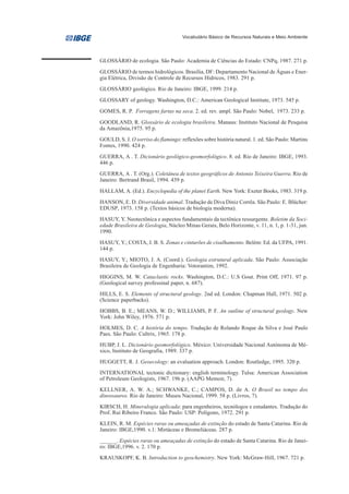 Vocabulário Básico de Recursos Naturais e Meio Ambiente




GLOSSÁRIO de ecologia. São Paulo: Academia de Ciências do Estado: CNPq, 1987. 271 p.
GLOSSÁRIO de termos hidrológicos. Brasília, DF: Departamento Nacional de Águas e Ener-
gia Elétrica, Divisão de Controle de Recursos Hídricos, 1983. 291 p.
GLOSSÁRIO geológico. Rio de Janeiro: IBGE, 1999. 214 p.
GLOSSARY of geology. Washington, D.C.: American Geological Institute, 1973. 545 p.
GOMES, R. P. Forragens fartas na seca. 2. ed. rev. ampl. São Paulo: Nobel, 1973. 233 p.
GOODLAND, R. Glossário de ecologia brasileira. Manaus: Instituto Nacional de Pesquisa
da Amazônia,1975. 95 p.
GOULD, S. J. O sorriso do flamingo: reflexões sobre história natural. 1. ed. São Paulo: Martins
Fontes, 1990. 424 p.
GUERRA, A . T. Dicionário geológico-geomorfológico. 8. ed. Rio de Janeiro: IBGE, 1993.
446 p.
GUERRA, A . T. (Org.). Coletânea de textos geográficos de Antonio Teixeira Guerra. Rio de
Janeiro: Bertrand Brasil, 1994. 439 p.
HALLAM, A. (Ed.). Encyclopedia of the planet Earth. New York: Exeter Books, 1983. 319 p.
HANSON, E. D. Diversidade animal. Tradução de Diva Diniz Corrêa. São Paulo: E. Blücher:
EDUSP, 1973. 158 p. (Textos básicos de biologia moderna).
HASUY, Y. Neotectônica e aspectos fundamentais da tectônica ressurgente. Boletim da Soci-
edade Brasileira de Geologia, Núcleo Minas Gerais, Belo Horizonte, v. 11, n. 1, p. 1-31, jun.
1990.
HASUY, Y.; COSTA, J. B. S. Zonas e cinturões de cisalhamento. Belém: Ed. da UFPA, 1991.
144 p.
HASUY, Y.; MIOTO, J. A. (Coord.). Geologia estrutural aplicada. São Paulo: Associação
Brasileira de Geologia de Engenharia: Votorantim, 1992.
HIGGINS, M. W. Cataclastic rocks. Washington, D.C.: U.S Gout. Print Off, 1971. 97 p.
(Geological survey professinal paper, n. 687).
HILLS, E. S. Elements of structural geology. 2nd ed. London: Chapman Hall, 1971. 502 p.
(Science paperbacks).
HOBBS, B. E.; MEANS, W. D.; WILLIAMS, P. F. An outline of structural geology. New
York: John Wiley, 1976. 571 p.
HOLMES, D. C. A história do tempo. Tradução de Rolando Roque da Silva e José Paulo
Paes. São Paulo: Cultrix, 1965. 178 p.
HUBP, J. L. Dicionário geomorfológico. México: Universidade Nacional Autónoma de Mé-
xico, Instituto de Geografia, 1989. 337 p.
HUGGETT, R. J. Geoecology: an evaluation approach. London: Routledge, 1995. 320 p.
INTERNATIONAL tectonic dictionary: english terminology. Tulsa: American Association
of Petroleum Geologists, 1967. 196 p. (AAPG Memoir, 7).
KELLNER, A. W. A.; SCHWANKE, C.; CAMPOS, D. de A. O Brasil no tempo dos
dinossauros. Rio de Janeiro: Museu Nacional, 1999. 58 p. (Livros, 7).
KIRSCH, H. Mineralogia aplicada: para engenheiros, tecnólogos e estudantes. Tradução do
Prof. Rui Ribeiro Franco. São Paulo: USP: Polígono, 1972. 291 p.
KLEIN, R. M. Espécies raras ou ameaçadas de extinção do estado de Santa Catarina. Rio de
Janeiro: IBGE,1990. v.1: Mirtáceas e Bromeliáceas. 287 p.
______. Espécies raras ou ameaçadas de extinção do estado de Santa Catarina. Rio de Janei-
ro: IBGE,1996. v. 2. 170 p.
KRAUSKOPF, K. B. Introduction to geochemistry. New York: McGraw-Hill, 1967. 721 p.
 