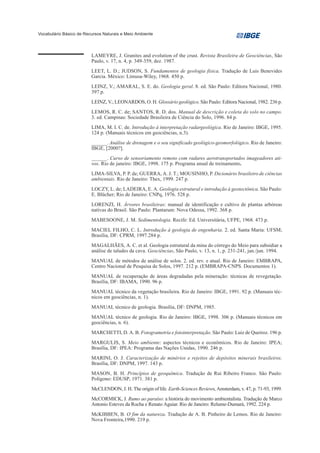 Vocabulário Básico de Recursos Naturais e Meio Ambiente




                         LAMEYRE, J. Granites and evolution of the crust. Revista Brasileira de Geociências, São
                         Paulo, v. 17, n. 4, p. 349-359, dez. 1987.
                         LEET, L. D.; JUDSON, S. Fundamentos de geologia física. Tradução de Luis Benevides
                         Garcia. México: Limusa-Wiley, 1968. 450 p.
                         LEINZ, V.; AMARAL, S. E. do. Geologia geral. 8. ed. São Paulo: Editora Nacional, 1980.
                         397 p.
                         LEINZ, V.; LEONARDOS, O. H. Glossário geológico. São Paulo: Editora Nacional, 1982. 236 p.
                         LEMOS, R. C. de; SANTOS, R. D. dos. Manual de descrição e coleta do solo no campo.
                         3. ed. Campinas: Sociedade Brasileira de Ciência do Solo, 1996. 84 p.
                         LIMA, M. I. C. de. Introdução à interpretação radargeológica. Rio de Janeiro: IBGE, 1995.
                         124 p. (Manuais técnicos em geociências, n.3).
                         ______. Análise de drenagem e o seu significado geológico-geomorfológico. Rio de Janeiro:
                         IBGE, [2000?].
                         ______. Curso de sensoriamento remoto com radares aerotransportados imageadores ati-
                         vos. Rio de janeiro: IBGE, 1998. 175 p. Programa anual de treinamento.
                         LIMA-SILVA, P. P. de; GUERRA, A. J. T.; MOUSINHO, P. Dicionário brasileiro de ciências
                         ambientais. Rio de Janeiro: Thex, 1999. 247 p.
                         LOCZY, L. de; LADEIRA, E. A. Geologia estrutural e introdução à geotectônica. São Paulo:
                         E. Blücher; Rio de Janeiro: CNPq, 1976. 528 p.
                         LORENZI, H. Árvores brasileiras: manual de identificação e cultivo de plantas arbóreas
                         nativas do Brasil. São Paulo: Plantarum: Nova Odessa, 1992. 368 p.
                         MABESOONE, J. M. Sedimentologia. Recife: Ed. Universitária, UFPE, 1968. 473 p.
                         MACIEL FILHO, C. L. Introdução à geologia de engenharia. 2. ed. Santa Maria: UFSM;
                         Brasília, DF: CPRM, 1997.284 p.
                         MAGALHÃES, A. C. et al. Geologia estrutural da mina do córrego do Meio para subsidiar a
                         análise de taludes da cava. Geociências, São Paulo, v. 13, n. 1, p. 231-241, jan./jun. 1994.
                         MANUAL de métodos de análise de solos. 2. ed. rev. e atual. Rio de Janeiro: EMBRAPA,
                         Centro Nacional de Pesquisa de Solos, 1997. 212 p. (EMBRAPA-CNPS. Documentos 1).
                         MANUAL de recuperação de áreas degradadas pela mineração: técnicas de revegetação.
                         Brasília, DF: IBAMA, 1990. 96 p.
                         MANUAL técnico da vegetação brasileira. Rio de Janeiro: IBGE, 1991. 92 p. (Manuais téc-
                         nicos em geociências, n. 1).
                         MANUAL técnico de geologia. Brasília, DF: DNPM, 1985.
                         MANUAL técnico de geologia. Rio de Janeiro: IBGE, 1998. 306 p. (Manuais técnicos em
                         geociências, n. 6).
                         MARCHETTI, D. A. B. Fotogrametria e fotointerpretação. São Paulo: Luiz de Queiroz. 196 p.
                         MARGULIS, S. Meio ambiente: aspectos técnicos e econômicos. Rio de Janeiro: IPEA;
                         Brasília, DF: IPEA: Programa das Nações Unidas, 1990. 246 p.
                         MARINI, O. J. Caracterização de minérios e rejeitos de depósitos minerais brasileiros.
                         Brasília, DF: DNPM, 1997. 143 p.
                         MASON, B. H. Princípios de geoquímica. Tradução de Rui Ribeiro Franco. São Paulo:
                         Polígono: EDUSP, 1971. 381 p.
                         McCLENDON, J. H. The origin of life. Earth-Sciences Reviews, Amsterdam, v. 47, p. 71-93, 1999.
                         McCORMICK, J. Rumo ao paraíso: a história do movimento ambientalista. Tradução de Marco
                         Antonio Esteves da Rocha e Renato Aguiar. Rio de Janeiro: Relume-Dumará, 1992. 224 p.
                         McKIBBEN, B. O fim da natureza. Tradução de A. B. Pinheiro de Lemos. Rio de Janeiro:
                         Nova Fronteira,1990. 219 p.
 