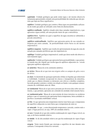 Vocabulário Básico de Recursos Naturais e Meio Ambiente




aqüícludo Unidade geológica que pode conter água e até mesmo absorve-la
lentamente,apresentando contudo uma permeabilidade tão reduzida que não per-
mite que haja um fluxo significativo.
aqüífero Unidade geológica que contém e libera água em quantidades suficien-
tes de modo que pode ser utilizado como fonte de abastecimento.
aqüífero confinado Aqüífero situado entre duas camadas impermeáveis, e que
apresenta a água contida, sob uma pressão maior do que a atmosférica.
aqüífero livre Aqüífero no qual a superfície da água encontra-se submetida a
pressão atmosférica.
aqüífero semiconfinado Aqüífero que apresenta partes de sua camada so-
breposta por outra camada, de permeabilidade muito baixa ou até mesmo
impermeável.
aqüífero suspenso Aqüífero que resulta do aprisionamento da água da zona de
aeração por camadas periféricas que são impermeáveis.
aqüífugo Unidade geológica impermeável, sendo que deste modo não absorve e
nem transmite água.
aqüitardo Unidade geológica que apresenta baixa permeabilidade, e que portan-
to retarda mas não impede que receba água de aqüíferos adjacentes ou veicule
água para aqüíferos adjacentes.
ar antártico Massa de ar do continente antártico.
ar ártico Massa de ar que tem sua origem sobre os campos de gelo e neve
do ártico.
ar claro Ar destituído de quaisquer partículas sólidas ou líquidas que reduziriam
a visibilidade. Condição excepcional de clareza e transparência da atmosfera,
sendo que os objetos distantes se destacam com relevos e detalhes completos,
havendo grandes contrates e nitidez em relação ao fundo e sem qualquer esmore-
cimento da visibilidade antes de 10km.
ar continental Massa de ar que esteve presente por diversos dias sobre um con-
tinente, e que portanto, apresenta um conteúdo de umidade relativamente baixo.
ar continental polar Massa de ar proveniente de áreas terrestres ou oceânicas
polares e que se caracteriza por apresentar baixa temperatura, baixa umidade es-
pecífica e acentuada estabilidade vertical.
ar frio Ar que apresenta uma temperatura interior mais baixa que a temperatura
da superfície subjacente ou mais baixa que a temperatura de outro ar.
ar saturado Ar que, a uma determinada temperatura e pressão, contém todo o
vapor d’água possível, ou seja, 100% de umidade relativa.
ar seco Camada de ar que não contém condensação do vapor d’água visível, ou
seja, ar de baixa umidade relativa.
ar úmido Ar de alta umidade relativa em que há condensação de vapor d’água
visível.
aragem Vento muito brando que encrespa a superfície do mar durante uma
calmaria. Corresponde à brisa leve terrestre.
 
