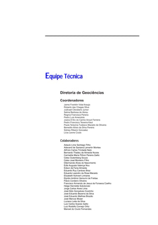 Equipe Técnica
     Diretoria de Geociências

     Coordenadores
       Jaime Franklin Vidal Araujo
       Roberto das Chagas Silva
       Judicael Clevelario Junior
       Selma Barbosa de Abreu
       Regina Francisca Pereira
       Pedro Luis Amendola
       Joana D’Arc do Carmo Arouk Ferreira
       Pedro Francisco Teixeira Kaul
       Paula Terezina Tudesco Macedo de Oliveira
       Benedito Alísio da Silva Pereira
       Sidney Ribeiro Gonzalez
       Licia Leone Couto


     Colaboradores
       Adauto Lima Santiago Filho
       Adevanil de Santana Lamartin Montes
       Alfrízio Carlos Trindade Neto
       Bernardo Thadeu de Almeida Nunes
       Carmelita Maria Pithon Pereira Gatto
       Celso Gutemberg Souza
       Celso José Monteiro Filho
       Dilermando Alves do Nascimento
       Edla Augusta Valença Nou
       Edson de Faria Almeida
       Eduardo Ruy Cardoso Braz
       Eduardo Leandro da Rosa Macedo
       Elizabeth Kohnert Linhares
       Elpídio Antônio Venturini de Freitas
       Flávio Cordeiro Oliveira
       Francisco Armando de Jesus da Fonseca Coelho
       Helge Henriette Sokolonski
       Jorge Carlos Alves Lima
       José Aldo Gonçalves Coutinho
       José Eduardo Bezerra da Silva
       José Eduardo Mathias Brazão
       José Marcos Moser
       Luciano Leite da Silva
       Luiz Carlos Soares Gatto
       Luiz Rodolfo Cornejo Ortiz
       Manoel do Couto Fernandes
 