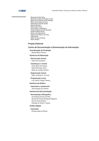 Vocabulário Básico de Recursos Naturais e Meio Ambiente




  Margarete Prates Rivas
  Maria das Graças Guimarães Corrêa
  Maria Iranice Passos Costa Santiago
  Mario Ivan Cardoso de Lima
  Nádia Maria Gravatá Galvão
  Newton Monteiro
  Paulo César Vieira
  Pedro Edson Leal Bezerra
  Perpétua Maria Carvalho Brandão
  Roberval Matos Rocha
  Rosa Luzia Saisse Brum
  Regina Coeli Ribeiro da Costa
  Valdir Neves
  Valter de Jesus Almeida
  Wilson Ribeiro


Projeto Editorial
Centro de Documentação e Disseminação de Informações
 Coordenação de Produção
   Marise Maria Ferreira
 Gerência de Editoração
  Estruturação textual
   Katia Vaz Cavalcanti
  Copidesque e revisão
   Anna Maria dos Santos
   Kátia Domingos Vieira
   Maria de Lourdes Amorim
  Diagramação textual
   Maria da Graça F. de Lima
  Programação visual
   Luiz Carlos Chagas Teixeira
 Gerência de Gráfica
  Impressão e acabamento
   Jose Augusto dos Santos
 Gerência de Documentação
  Normalização bibliográfica
   Ana Raquel Gomes da Silva
   Aparecida Tereza Rodrigues Regueira
   Diva de Assis Moreira
   Solange de Oliveira Santos
 Gráfica Digital
  Impressão
   Ednalva Maia do Monte
 