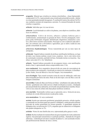Vocabulário Básico de Recursos Naturais e Meio Ambiente




                         aragonita Mineral que cristaliza no sistema ortorrômbico, classe bipiramidal,
                         composição Ca CO3 e apresentando uma cristalização piramidal acicular, tabular
                         ou como geminados pseudo-hexagonais .É o polimorfo instável da calcita (CaCO3)
                         nas condições normais de temperatura e pressão. É o mineral formador de muitas
                         conchas e esqueletos.
                         arbícola Indivíduo que vive nas árvores.
                         arboreto Local destinado ao cultivo de plantas, com objetivos científicos, didá-
                         ticos ou estéticos.
                         arboricultura Cultivo de árvores, arbustos e plantas lenhosas para o
                         sombreamento, ornamentação ou geração de frutos. Envolve propagação, trans-
                         porte, poda, fertilização, irrigação, identificação, diagnóstico, tratamento e cura-
                         tivo, além outros assuntos relacionados. Preocupa-se com a saúde de cada indiví-
                         duo, em contraste com a silvicultura e agricultura, que se atêm à saúde de uma
                         grande comunidade de plantas.
                         arbovirose (Epidemiologia) Virose transmitida por um ou mais tipos de
                         artrópodes.
                         arbúsculo Vegetal lenhoso munido de profusas ramificações herbáceas, ao logo
                         de todo o seu sistema caulinar, ou por vezes, cespitoso, isto é, com vários eixos
                         de sustentação resistentes, partindo da base, formando moitas ou touceiras . Sua
                         altura varia entre 0,5 e 3m. Subarbusto
                         arbusto Vegetal lenhoso possuidor de um pequeno tronco, com ramificações
                         desde a base, e apresentando altura compreendida entre 3-5m.
                         arco continental Arco magmático desenvolvido em zonas de convergência de
                         placa oceânica sob continente, e localizado no interior do continente, à semelhan-
                         ça dos Andes, Arco do México e Arco da Turquia. Arco montanhoso.
                         arco (Geologia) Tipo crustal ocorrente acima da zona de subducção, onde uma
                         placa mergulha por baixo da outra. Pode ser de dois tipos: arco de ilhas e arco de
                         margem continental.
                         arco de ilhas Cadeia de ilhas com forma curvilínea - semelhante à da cadeia das ilhas
                         Aleutas - geralmente com o lado convexo voltado em direção ao oceano, e bordejada
                         por uma profunda fossa submarina, envolvendo uma profunda bacia marinha. Desen-
                         volve-se nas zonas de colisão entre duas placas tectônicas oceânicas.
                         arco marinho Testemunho rochoso que se apresenta com a forma de um arco,
                         resultante de erosão diferencial provocada pelas ondas.
                         arco montanhoso Ver arco continental.
                         arcósio Arenito que apresenta geralmente granulação grosseira, seleção regular,
                         e constituído em sua maior parte por quartzo e feldspatos, sendo presumivelmente
                         derivado de rochas granitóides de textura granular. A quantidade mínima de
                         feldspatos deve ser próxima de 12,5%, enquanto que no subarcósio os feldspatos
                         não podem ultrapassar os 5%.
                         ardeidae Nome de uma família das aves, representada pelas garças e socós.
                         ardósia Rocha resultante do metamorfismo de grau incipiente de rocha sedimentar
                         argilosa .Sua principal característica é a partição perfeita, chamada de clivagem
                         ardosiana, conferida por um único conjunto de planos S, com acentuada orienta-
                         ção preferencial das lâminas de mica e clorita.
 