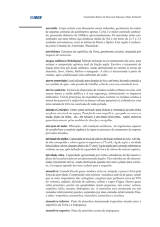 Vocabulário Básico de Recursos Naturais e Meio Ambiente




asteróide Corpo celeste com dimensões muito reduzidas, geralmente da ordem
de algumas centenas de quilômetros apenas. Ceres é o maior asteróide conheci-
do, possuindo diâmetro de 1000km, aproximadamente. Os asteróides estão con-
centrados em uma órbita cuja distância média do Sol é em torno de 2,17 a 3,3
unidades astronômicas, entre as órbitas de Marte e Júpiter. Esta região é conheci-
da como Cinturão de Asteróides. Planetóide.
astroblema Estrutura da superfície da Terra, geralmente circular, originada por
impacto de meteorito.
ataque sulfúrico (Pedologia) Método utilizado nos levantamentos de solos, para
estimar a composição química total da fração argila. Envolve o tratamento da
fração terra fina por ácido sulfúrico, sendo determinado no extrato os teores da
alumínio, ferro, titânio, fósforo e manganês. A sílica é determinada a partir do
resíduo, após solubilização com carbonato de sódio.
aterro controlado Local utilizado para despejo do lixo, em bruto, havendo contudo a
necessidade de após cada jornada de trabalho, cobri-lo com uma camada de terra.
aterro sanitário Técnica de disposição de resíduos sólidos urbanos no solo, sem
causar danos a saúde pública e à sua segurança, minimizando os impactos
ambientais. Utiliza princípios de engenharia para confinar os resíduos sólidos à
menor área possível e reduzi-los ao menor volume permissível, cobrindo-os com
uma camada de terra na conclusão de cada jornada.
atitude (Geologia) Termo geral utilizado para indicar a orientação de uma linha
ou plano estrutural no espaço. Posição de uma superfície, que pode ser uma ca-
mada, plano de falha, etc., em relação a um plano horizontal, sendo expressa
quantitativamente pelas medidas de direção e mergulho.
ativação de lodos Obtenção, sob condições aeróbicas, de organismos capazes
de metabolizar a matéria orgânica da água no processo de tratamento de esgotos
por lodos ativados.
atividade de argilas Capacidade de troca de cátions da fração mineral do solo. Ativida-
de alta corresponde a valores iguais ou superiores a 27 cmolc / kg de argila, e atividade
baixa indica valores situados abaixo de 27 cmolc/ kg de argila após correção referente ao
carbono, ou seja, após dedução da capacidade de troca de cátions da matéria orgânica.
atividade ótica Capacidade apresentada por certas substâncias de desviarem o
plano da luz polarizada em um determinado ângulo. Tais substâncias são denomi-
nadas óticamente ativas, sendo destrogiras quando desviam o plano para a direi-
ta, e levogiras quando desviam o plano para a esquerda.
atmosfera Camada fina de gases, inodora, sem cor, insípida, e presa à Terra pela
força da gravidade. Compreende uma mistura mecânica estável de gases, sendo
que os mais importantes são: nitrogênio, oxigênio (que perfazem cerca de 99%
do volume), argônio, dióxido de carbono, ozônio e vapor d’água. Outros gases
estão presentes, porém em quantidades muito pequenas, tais como: neônio,
criptônio, hélio, metano, hidrogênio etc. A atmosfera está estruturada em três
camadas relativamente quentes, separadas por duas camadas relativamente frias,
a saber: troposfera, estratosfera, mesosfera, termosfera e exosfera.
atmosfera inferior Parte da atmosfera denominada troposfera situada entre a
superfície da Terra e a tropopausa.
atmosfera superior Parte da atmosfera acima de tropopausa.
 