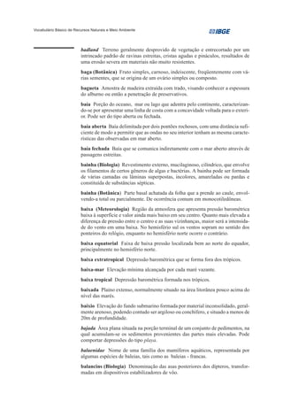 Vocabulário Básico de Recursos Naturais e Meio Ambiente




                         badland Terreno geralmente desprovido de vegetação e entrecortado por um
                         intrincado padrão de ravinas estreitas, cristas agudas e pináculos, resultados de
                         uma erosão severa em materiais não muito resistentes.
                         baga (Botânica) Fruto simples, carnoso, indeiscente, freqüentemente com vá-
                         rias sementes, que se origina de um ovário simples ou composto.
                         bagueta Amostra de madeira extraída com trado, visando conhecer a espessura
                         do alburno ou então a penetração de preservativos.
                         baía Porção do oceano, mar ou lago que adentra pelo continente, caracterizan-
                         do-se por apresentar uma linha de costa com a concavidade voltada para o exteri-
                         or. Pode ser do tipo aberta ou fechada.
                         baía aberta Baía delimitada por dois pontões rochosos, com uma distância sufi-
                         ciente de modo a permitir que as ondas no seu interior tenham as mesma caracte-
                         rísticas das observadas em mar aberto.
                         baía fechada Baía que se comunica indiretamente com o mar aberto através de
                         passagens estreitas.
                         bainha (Biologia) Revestimento externo, mucilaginoso, cilíndrico, que envolve
                         os filamentos de certos gêneros de algas e bactérias. A bainha pode ser formada
                         de várias camadas ou lâminas superpostas, incolores, amareladas ou pardas e
                         constituída de substâncias sépticas.
                         bainha (Botânica) Parte basal achatada da folha que a prende ao caule, envol-
                         vendo-a total ou parcialmente. De ocorrência comum em monocotiledôneas.
                         baixa (Meteorologia) Região da atmosfera que apresenta pressão barométrica
                         baixa à superfície e valor ainda mais baixo em seu centro. Quanto mais elevada a
                         diferença de pressão entre o centro e as suas vizinhanças, maior será a intensida-
                         de do vento em uma baixa. No hemisfério sul os ventos sopram no sentido dos
                         ponteiros do relógio, enquanto no hemisfério norte ocorre o contrário.
                         baixa equatorial Faixa de baixa pressão localizada bem ao norte do equador,
                         principalmente no hemisfério norte.
                         baixa extratropical Depressão barométrica que se forma fora dos trópicos.
                         baixa-mar Elevação mínima alcançada por cada maré vazante.
                         baixa tropical Depressão barométrica formada nos trópicos.
                         baixada Plaino extenso, normalmente situado na área litorânea pouco acima do
                         nível das marés.
                         baixio Elevação do fundo submarino formada por material inconsolidado, geral-
                         mente arenoso, podendo contudo ser argiloso ou conchífero, e situado a menos de
                         20m de profundidade.
                         bajada Área plana situada na porção terminal de um conjunto de pedimentos, na
                         qual acumulam-se os sedimentos provenientes das partes mais elevadas. Pode
                         comportar depressões do tipo playa.
                         balaenidae Nome de uma família dos mamíferos aquáticos, representada por
                         algumas espécies de baleias, tais como as baleias - francas.
                         balancins (Biologia) Denominação das asas posteriores dos dípteros, transfor-
                         madas em dispositivos estabilizadores de vôo.
 