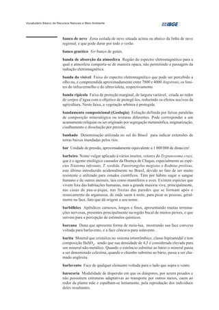 Vocabulário Básico de Recursos Naturais e Meio Ambiente




                         banco de neve Zona isolada de neve situada acima ou abaixo da linha de neve
                         regional, e que pode durar por todo o verão.
                         banco genético Ver banco de genes.
                         banda de absorção da atmosfera Região do espectro eletromagnético para a
                         qual a atmosfera comporta-se de maneira opaca, não permitindo a passagem da
                         radiação eletromagnética.
                         banda do visível Faixa do espectro eletromagnético que pode ser percebido a
                         olho nu, e compreendida aproximadamente entre 7800 e 4000 Angstrons, os limi-
                         tes do infravermelho e do ultravioleta, respectivamente.
                         banda ripícola Faixa de proteção marginal, de largura variável, criada ao redor
                         de corpos d’água com o objetivo de protegê-los, reduzindo os efeitos nocivos da
                         agricultura. Nesta faixa, a vegetação arbórea é protegida.
                         bandamento composicional (Geologia) Foliação definida por faixas paralelas
                         de composição mineralógica ou texturas diferentes. Pode corresponder a um
                         acamamento relíquiar ou ser originado por segregação metamórfica, migmatização,
                         cisalhamento e dissolução por pressão.
                         banhado Denominação utilizada no sul do Brasil para indicar extensões de
                         terras baixas inundadas pelos rios.
                         bar Unidade de pressão, aproximadamente equivalente a 1 000 000 de dinas/cm2.
                         barbeiro. Nome vulgar aplicado à vários insetos, vetores do Trypanosoma cruzi,
                         que é o agente etiológico causador da Doença de Chagas, especialmente as espé-
                         cies Triatoma infestans, T. sordida, Panstrongylus megistus e Rodnius prolixus,
                         este último introduzido acidentalmente no Brasil, devido ao fato de ser muito
                         resistente e utilizado para estudos científicos. Têm por hábito sugar o sangue
                         humano e de outros animais, tais como mamíferos e aves. Existem espécies que
                         vivem fora das habitações humanas, mas a grande maioria vive, principalmente,
                         nas casas de pau-a-pique, nas frestas das paredes que se formam após o
                         ressecamento da argamassa, de onde saem à noite, para picar as pessoas, geral-
                         mente na face, fato que dá origem a seu nome.
                         barbilhões Apêndices carnosos, longos e finos, apresentando muitas termina-
                         ções nervosas, presentes principalmente na região bucal de muitos peixes, e que
                         servem para a percepção de estímulos químicos.
                         barcana Duna que apresenta forma de meia-lua, mostrando sua face convexa
                         voltada para barlavento, e a face côncava para sotavento .
                         barita Mineral que cristaliza no sistema ortorrômbico, classe bipiramidal e tem
                         composição BaSO4, sendo que sua densidade de 4,5 é considerada elevada para
                         um mineral não-metálico. Quando o estrôncio substitui ao bário o mineral passa
                         a ser denominado celestina, quando o chumbo substitui ao bário, passa a ser cha-
                         mado anglesita.
                         barlavento Face de qualquer elemento voltada para o lado que sopra o vento.
                         barocoria Modalidade de dispersão em que os diásporos, por serem pesados e
                         não possuírem estruturas adaptativas ao transporte por outros meios, caem ao
                         redor da planta mãe e espalham-se lentamente, pela reprodução dos indivíduos
                         deles resultantes.
 