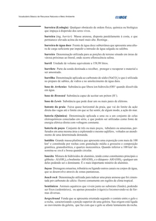Vocabulário Básico de Recursos Naturais e Meio Ambiente




                         barreira (Ecologia) Qualquer obstáculo de ordem física, química ou biológica
                         que impeça à dispersão dos seres vivos.
                         barreira (ing. barrier) Massa arenosa, disposta paralelamente à costa, e que
                         permanece elevada acima da maré mais alta .Restinga .
                         barreira de água doce Frente de água doce subterrânea que apresenta uma altu-
                         ra de carga suficiente par impedir a intrusão de água salgada ou salobra.
                         barreiro Denominação utilizada para as porções de terreno situado em áreas de
                         várzea próximas ao litoral, onde ocorre eflorescência salina.
                         barril Unidade de volume equivalente a 158,98 litros.
                         barrilete Parte da sonda destinada a recolher, proteger e recuperar o material a
                         ser amostrado.
                         barrilha Denominação aplicada ao carbonato de sódio (NaCO3) e que é utilizada
                         no preparo de sabões, de vidros e no amolecimento de água dura.
                         base de Arrhenius Substância que libera íon hidroxila (OH-) quando dissolvida
                         em água.
                         base de Bronsted Substância capaz de aceitar um próton (H+).
                         base de Lewis Substância que pode doar um ou mais pares de elétrons.
                         batente da praia Faixa quase horizontal da praia, que vai do limite da ação
                         direta das vagas até o limite em que se faz sentir, de algum modo, a ação do mar.
                         bateria (Química) Denominação aplicada a uma ou a um conjunto de celas
                         eletroquímicas conectadas em série, e que podem ser utilizadas como fonte de
                         energia elétrica direta com voltagem constante.
                         bateria de poços Conjunto de três ou mais poços, tubulares ou amazonas, per-
                         furados em uma mesma área e explorando o mesmo aqüífero, voltados ao atendi-
                         mento de uma determinada demanda.
                         batólito Grande massa plutônica que apresenta uma exposição com mais de 100
                         km2 e constituída por rochas com granulação média a grosseira e composição
                         granítica, granodiorítica, e quartzo monzonítica. Quando inferior a 100 km2 de-
                         nomina-se stock e bossa quando circular.
                         bauxita Mistura de hidróxidos de alumínio, tendo como constituintes principais a
                         gibbsita - Al (OH3), a boehmita- AlO (OH)3 e o diásporo- AlO (OH)2- qualquer um
                         deles podendo ser o dominante. É o mais importante minério de alumínio.
                         bayou Drenagem estuarina, tributária ou ligando outros canais ou corpos de água,
                         que se desenvolve através de zonas pantanosas.
                         beach rock Denominação utilizada para indicar uma praia arenosa que foi cimen-
                         tada por carbonato de cálcio. Ocorre comumente em regiões de clima tropical.
                         bentônicos Animais aquáticos que vivem junto ao substrato (fundo), podendo
                         ser fixos (sedentários), ou apenas pousados (vágeis) e locomovendo-se de for-
                         mas diversas.
                         bergschrund Fenda que se apresenta orientada segundo o contato entre o gelo e
                         a rocha, caracterizando a porção superior de uma geleira. Sua origem está ligada
                         ao movimento da geleira, que faz com que o gelo se afaste lentamente da rocha.
 