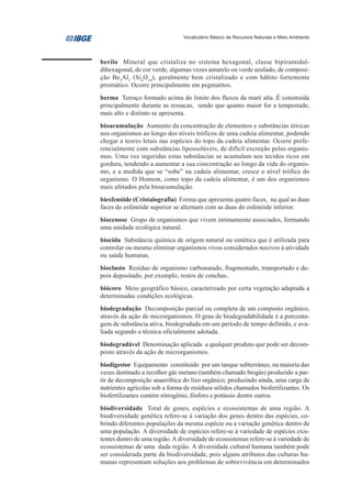 Vocabulário Básico de Recursos Naturais e Meio Ambiente




berilo Mineral que cristaliza no sistema hexagonal, classe bipiramidal-
dihexagonal, de cor verde, algumas vezes amarelo ou verde azulado, de composi-
ção Be3Al2 (Si 6O 18), geralmente bem cristalizado e com hábito fortemente
prismático. Ocorre principalmente em pegmatitos.
berma Terraço formado acima do limite dos fluxos da maré alta .É construída
principalmente durante as ressacas, sendo que quanto maior for a tempestade,
mais alto e distinto se apresenta.
bioacumulação Aumento da concentração de elementos e substâncias tóxicas
nos organismos ao longo dos níveis tróficos de uma cadeia alimentar, podendo
chegar a teores letais nas espécies do topo da cadeia alimentar. Ocorre prefe-
rencialmente com substâncias lipossolúveis, de difícil excreção pelos organis-
mos. Uma vez ingeridas estas substâncias se acumulam nos tecidos ricos em
gordura, tendendo a aumentar a sua concentração ao longo da vida do organis-
mo, e a medida que se “sobe” na cadeia alimentar, cresce o nível trófico do
organismo. O Homem, como topo da cadeia alimentar, é um dos organismos
mais afetados pela bioacumulação.
biesfenóide (Cristalografia) Forma que apresenta quatro faces, na qual as duas
faces do esfenóide superior se alternam com as duas do esfenóide inferior.
biocenose Grupo de organismos que vivem intimamente associados, formando
uma unidade ecológica natural.
biocida Substância química de origem natural ou sintética que é utilizada para
controlar ou mesmo eliminar organismos vivos considerados nocivos à atividade
ou saúde humanas.
bioclasto Resíduo de organismo carbonatado, fragmentado, transportado e de-
pois depositado, por exemplo, restos de conchas..
biócoro Meio geográfico básico, caracterizado por certa vegetação adaptada a
determinadas condições ecológicas.
biodegradação Decomposição parcial ou completa de um composto orgânico,
através da ação de microrganismos. O grau de biodegradabilidade é a porcenta-
gem de substância ativa, biodegradada em um período de tempo definido, e ava-
liada segundo a técnica oficialmente adotada.
biodegradável Denominação aplicada a qualquer produto que pode ser decom-
posto através da ação de microrganismos.
biodigestor Equipamento constituído por um tanque subterrâneo, na maioria das
vezes destinado a recolher gás metano (também chamado biogás) produzido a par-
tir de decomposição anaeróbica do lixo orgânico, produzindo ainda, uma carga de
nutrientes agrícolas sob a forma de resíduos sólidos chamados biofertilizantes. Os
biofertilizantes contém nitrogênio, fósforo e potássio dentre outros.
biodiversidade Total de genes, espécies e ecossistemas de uma região. A
biodiversidade genética refere-se à variação dos genes dentro das espécies, co-
brindo diferentes populações da mesma espécie ou a variação genética dentro de
uma população. A diversidade de espécies refere-se à variedade de espécies exis-
tentes dentro de uma região. A diversidade de ecossistemas refere-se à variedade de
ecossistemas de uma dada região. A diversidade cultural humana também pode
ser considerada parte da biodiversidade, pois alguns atributos das culturas hu-
manas representam soluções aos problemas de sobrevivência em determinados
 