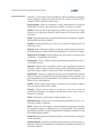 Vocabulário Básico de Recursos Naturais e Meio Ambiente




                         ambientes. A diversidade cultural manifesta-se pela diversidade de linguagem,
                         crenças religiosas, práticas de manejo da terra, arte, música, estrutura social e
                         seleção de cultivos agrícolas, dentre outros.
                         bioestratigrafia Ramo da Estratigrafia voltado, primariamente, ao estudo da
                         distribuição dos fósseis e das rochas que os contém, no espaço e no tempo.
                         biofiltro Filtro provido de microrganismos aeróbios (que precisam de oxigê-
                         nio para viver), usado para eliminar o odor de gases e de misturas que exalam
                         mau cheiro.
                         biogás Gás produzido na fase de gaseificação do processo de digestão - degrada-
                         ção anaeróbica da matéria orgânica.
                         biogênese Teoria que postula que os seres vivos somente se originam a partir de
                         outros seres vivos.
                         biogenia Ramo da Biologia voltado ao estudo das etapas do desenvolvimento e
                         das modificações das formas e funções dos organismos vivos através dos tempos.
                         biogeocenose (Ecologia) Sistema dinâmico que inclui todas as interações entre
                         o ambiente e as populações ali existentes.
                         biogeografia Ciência voltada ao estudo da distribuição geográfica dos seres vi-
                         vos no globo terrestre.
                         bioherme Estrutura que se assemelha a recifes, e que se apresenta em forma de
                         elevações, lentes ou outras estruturas maciças, sendo constituída unicamente de
                         material de origem orgânica, e presente em rochas de diferentes litologias.
                         bioindicador Animal ou vegetal cuja presença em um determinado ambiente
                         indica a existência de modificações de natureza biológica, física ou química. Al-
                         guns bioindicadores são bioacumuladores, pois denunciam a presença de subs-
                         tâncias tóxicas, acumulando-as.
                         biolitito Rocha calcária cuja estrutura é mantida por um arcabouço orgânico
                         como as rochas de recife (corais e algas).
                         biologia Ciência natural voltada ao estudo dos seres vivos, através da
                         morfologia,da fisiologia, da ecologia e da sistemática, dentre outros. Inclui a
                         botânica e a zoologia.
                         biolose Degradação ou destruição da matéria orgânica viva.
                         biolominescência Emissão de luz (luminescência) produzida por um ser vivo,
                         como por exemplo o vaga-lume.
                         bioma Conjunto de vida (vegetal e animal) definida pelo agrupamento de tipos
                         de vegetação contíguos e identificáveis em escala regional, com condições
                         geoclimáticas similares e história compartilhada de mudanças, resultando em uma
                         diversidade biológica própria.
                         biomicrito Rocha calcária constituída de porções variáveis de detritos esqueletais
                         e lama carbonática.
                         biomineralização Produção de esqueletos duros internos ou externos, pelos or-
                         ganismos, sendo que tais esqueletos são constituídos de substâncias minerais e de
                         uma matriz orgânica.
 