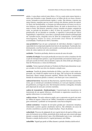 Vocabulário Básico de Recursos Naturais e Meio Ambiente




adulta. A uma altura variável entre 60cm e 2,0 m o caule emite ramos laterais e,
outros que formarão a copa. Quando novas, as folhas são de cor rósea a bronze-
escuro, tornando-se posteriormente rígidas e verdes. São alternas e opostas nos
ramos laterais, enquanto que nos ramos verticais são alternas, porém em espiral.
As flores são hermafroditas, se formam em inflorescências no tronco ou nos ra-
mos lenhosos, nas chamadas almofadas florais, de onde se desenvolvem e for-
mam os frutos. São brancas, amarelas a róseas, reunidas em grupos, surgindo do
caule, no período de dezembro a abril. O fruto do cacaueiro é uma cápsula,
pentalocular, de cor dourada ou vermelha. A superfície é percorrida por sulcos
longitudinais e superficiais, casca dura e coloração desde amarelo-esbranquiçada
até vermelho-escura, atingindo cerca de 20cm de comprimento. Contém polpa
muscilaginosa, branca ou rósea, envolvendo cinco fileiras de sementes
avermelhadas. Frutificam de Abril a Setembro.
caça predatória Caça em que a proporção de indivíduos abatidos é superior à
capacidade de recomposição populacional através da reprodução. É praticada clan-
destinamente, com fins lucrativos, provocando a aceleração do processo de exter-
mínio de várias espécies de valor econômico.
cachimbo Trincheira profunda, aberta na encosta de uma elevação
cacimba (Geologia) Escavação produzida em áreas de rochas cristalinas devido
a ação do intemperismo químico, e que foi preenchida com material clástico gros-
seiro por ocasião de fortes chuvas durante a época de clima árido que abrangeu o
final do Pleistoceno e o início do Holoceno.
cacimba Termo regional utilizado no Nordeste do Brasil para denominar os po-
ços cavados no leito seco dos rios durante a estação seca.
cactáceas Família de plantas destituídas de folhas e que têm o caule muito en-
grossado, em virtude de amplas reservas de água. São exclusivas do continente
americano. Quase sempre possuem espinhos. Muitas têm flores ornamentais,
dotadas de numerosas pétalas e estames, com frutos por vezes comestíveis.
cadeia de barreiras Sucessão de ilhas barreiras, esporões barreiras e praias bar-
reiras, que se estende por considerável distância, às vezes por algumas centenas
de quilômetros, ao longo da costa. São formações estreitas e alongadas, formadas
pela deposição de areia por correntes marinhas.
cadeia de transmissão (Epidemiologia) Caracterização dos mecanismos de
transmissão de um agente infecioso, envolvendo os organismos suscetíveis, os
agentes infecciosos e os reservatórios.
cadeia externa Elevação submersa ampla, que se apresenta em geral com mais
de 160km de largura e altura de até 1800m, estendendo-se paralelamente à mar-
gem continental, e podendo ser incorporada a uma bacia marginal.
cadeias assísmicas Conjunto de elevações geradas por vulcanismo interplaca
relacionado a pontos quentes atualmente inativos. São alinhados em arcos de
círculos concêntricos ao polo de rotação da placa. Traços de plumas.
caducidade Processo de adaptação de um vegetal através do qual as folhas caem
antes de brotarem novas folhas, permitindo deste modo que seja conservada água
durante a estação desfavorável, seja a fria (hibernação) seja a seca (estivação).
Durante a estação desfavorável o vegetal permanece sem folhas.
caducifólio Vegetal que perde as folhas durante o período climático desfavorável.
 